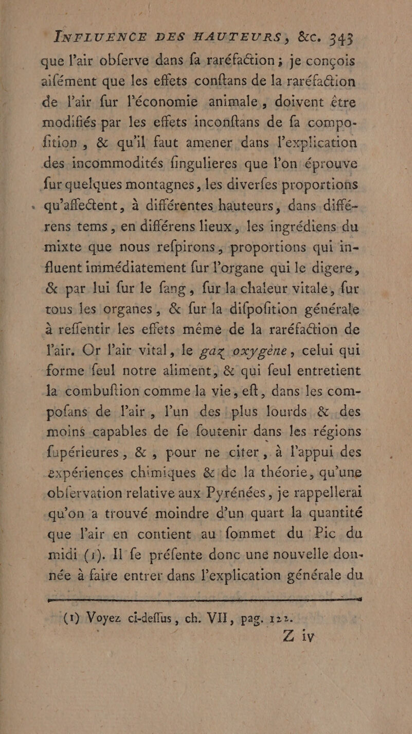 que l’air obferve dans fa raréfaction ; je conçois aifément que les effets conftans de la raréfa@tion de lair fur l’économie animale, doivent être modifiés par les effets inconftans de fa compo- # des incommodités fingulieres que l’on éprouve qu’aflectent, à différentes hauteurs, dans diffé- rens tems, en diflérens lieux, les ingrédiens du mixte que nous refpirons, proportions qui in- & par lui fur le fang, furla chaleur vitale, {ur tous les organes, & fur la-difpofition générale à reflentir les effets même de la raréfaétion de l'air. Or Pair vital, le gaz oxygène, celui qui forme feul notre aliment, & qui feul entretient pofans de l'air, l’un des plus lourds & des moin$ capables de fe foutenir dans les régions fupérieures, & , pour ne citer, à l'appui des expériences chimiques &:de la théorie, qu’une obiervation relative aux Pyrénées, je rappellerai qu’on a trouvé moindre d’un quart la quantité que air en contient au fommet du Pic du midi (i). Il fe préfente donc une nouvelle don. née à faire entrer dans l'explication générale du oo AS (r) Voyez ci-deflus, ch. VIT, pag. 122. | ‘ Z iv