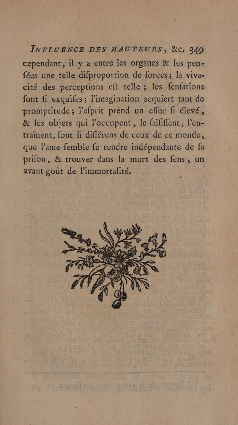 cependant, il y a entre les organes & les pen- fées une telle difproportion de forces; la viva- cité des perceptions eft telle ; les fenfations font fi exquifes; l’imagination acquiert tant de promptitude ; l’efprit prend un eflor fi élevé, & les objets qui l’occupent, le faififlent, l’en- traînent, font fi différens de ceux de ce monde, que l’ame femble fe rendre indépendante de fa prifon, & trouver dans la mort des fens, un avant-goût de l’immortalité,