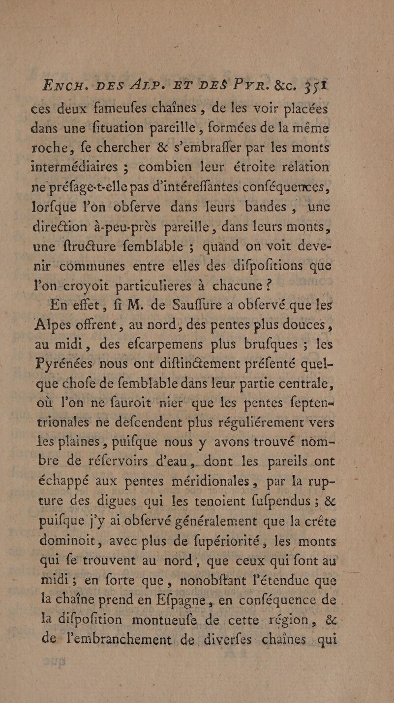 ces deux fameufes chaînes , de les voir placées dans une fituation pareille , formées de la même roche, fe chercher &amp; s’embrafler par les monts intermédiaires ; combien leur étroite relation ne préfage-t-elle pas d’intéreffantes conféquences, Jorfque l’on obferve dans leurs bandes, une direttion à-peu-près pareille, dans leurs monts, une ftru@ure femblable ; quand on voit deve- nir communes entre elles des difpofitions que Von croyoit particulieres à chacune © En effet, fi M. de Sauflure a obfervé que les Alpes offrent , au nord, des pentes plus douces, au midi, des efcarpemens plus brufques ; les Pyrénées nous ont diftinétement préfenté quel- que chofe de femblable dans leur partie centrale, où l’on ne fauroit nier que les pentes fepten= trionales ne defcendent plus réguliérement vers les plaines , puifque nous y avons trouvé nom- bre de réfervoirs d’eau, dont les pareils ont échappé aux pentes méridionales, par la rup- ture des digues qui les tenoient fufpendus ; &amp; puifque j'y ai obfervé généralement que la crête dominoit, avec plus de fupériorité, les monts qui fe trouvent au nord, que ceux qui font au midi; en forte que, nonobftant l'étendue que la chaîne prend en Efpagne, en conféquence de. la difpoftion montueufe de cette région, &amp; de l’embranchement de diverfes chaînes qui
