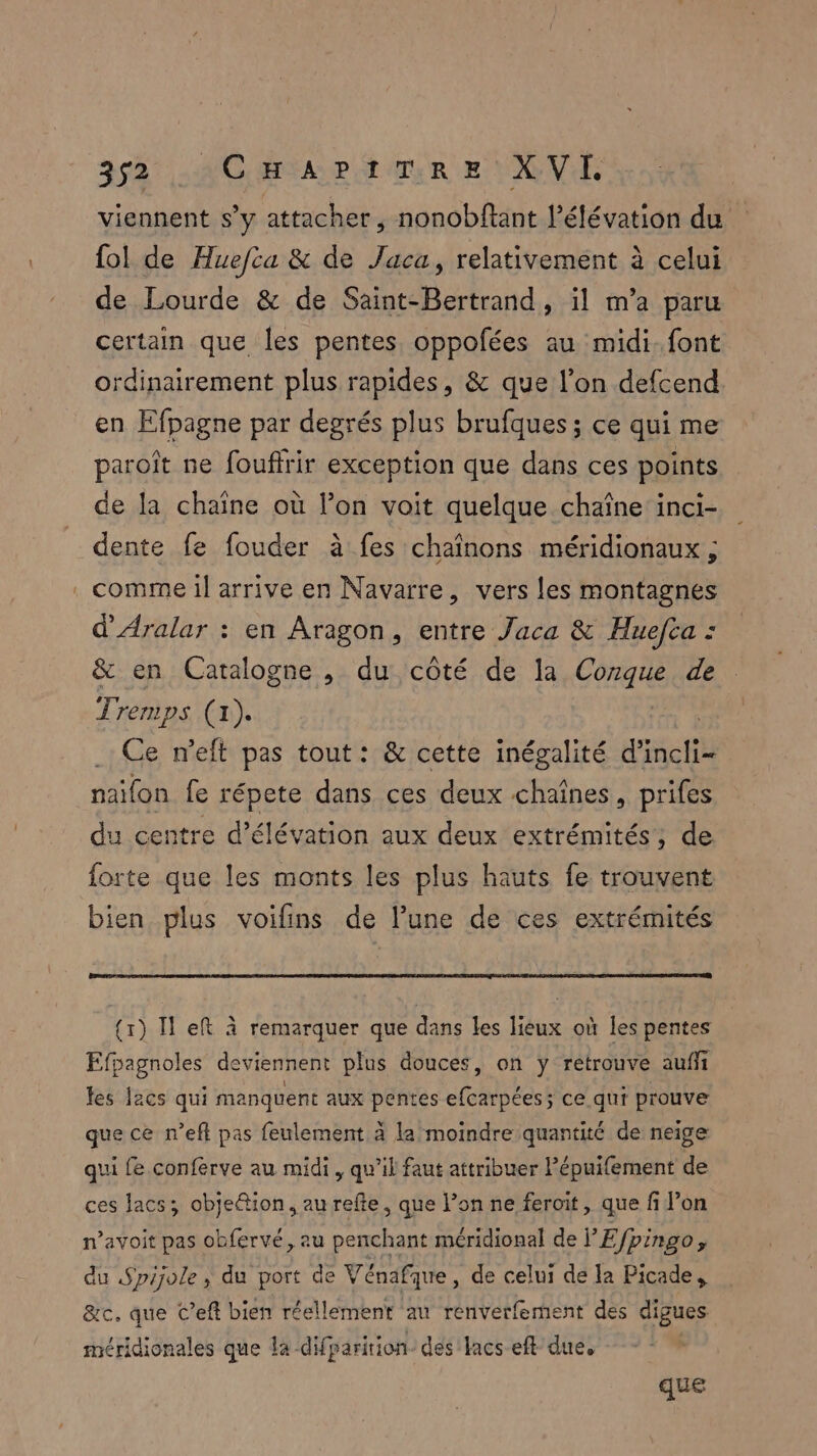 viennent s’y attacher, nonobftant l'élévation du fol de Huefca & de Jaca, relativement à celui de Lourde & de Saint-Bertrand, il m’a paru certain que les pentes. oppofées au midi. font ordinairement plus rapides, & que l’on defcend en Efpagne par degrés plus brufques ; ce qui me paroît ne foufrir exception que dans ces points de la chaine où l’on voit quelque chaîne inci- dente fe fouder à fes chaînons méridionaux ; comme il arrive en Navarre, vers les montagnes d'Aralar : en Aragon, entre Jaca & Huefta : & en Catalogne , du côté de la Conque de Tremps (1). | Ce n'elt pas tout: & cette inégalité Hate naifon fe répete dans ces deux chaînes, prifes du centre d’élévation aux deux extrémités, de forte que les monts les plus hauts fe trouvent bien plus voifins de l’une de ces extrémités (1) Il eft à remarquer que dans Les lieux où les pentes Efpagnoles deviennent plus douces, on ÿ retrouve auffi les l2cs qui manquent aux pentes fes les ce qui prouve que ce n’eft pas feulement à la moindre quantité de neige qui fe conferve au midi, qu’il faut attribuer Pépuifement de ces lacs; objeétion, au refte, que l’on ne ferait, que fi fi on n’avoit pas obfervé, au penchant méridional de F Efpingo, du Spijole ; du port de Vénafque, de celui de la Picade, &c. que C’eft bien réellement au renverfement des digues méridionales que la difparition- des lacs eft due, | que
