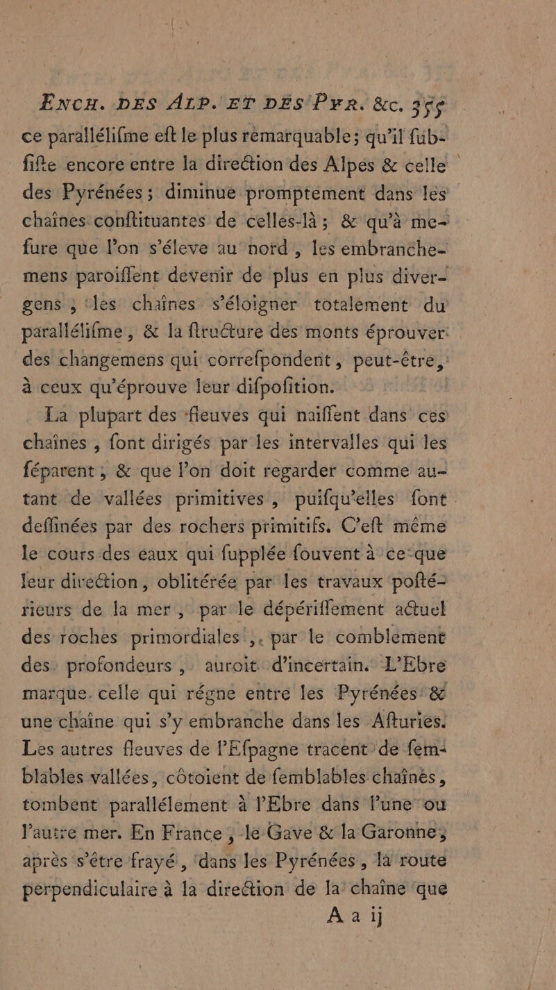 ce parallélifme eft le plus remarquable ; qu'il fub- fie encore entre la direction des Alpés & celle des Pyrénées ; diminue promptement dans les chaînes conflituantes de celles-là; & qu’à me- fure que l’on s’éleve au nord , les embranche- mens paroiflent devenir de plus en plus diver- gens ; ‘les chaînes s'éloigner totalement du parallélifme, & la flructure des monts éprouver: des changemens qui correfpondent, peut-être, à ceux qu'éprouve leur difpofition. La plupart des ‘fleuves qui naïffent dans ces chaînes , font dirigés par les intervalles qui les féparent ; & que l’on doit regarder comme au- tant de vallées primitives , puifqu’elles font. deffinées par des rochers primitifs. C’eft même le cours des eaux qui fupplée fouvent à ce'que leur direction, oblitérée par les travaux pofté- rieurs de la mer, parle dépériflement aëtuel des roches primordiales',. par le comblement des. profondeurs ,: auroit d’incertain. L’Ebre marque. celle qui régne entre les Pyrénées: & une chaîne qui s’y embranche dans les Afturies. Les autres fleuves de l’'Efpagne tracent de fem blables vallées, côtoient de femblables chaînés, tombent parallélement à l’'Ebre dans Fune ou l’autre mer. En France , le Gave & la Garonne, après s'être frayé , dans les Pyrénées, là route perpendiculaire à la direétion de la’ chaîne que