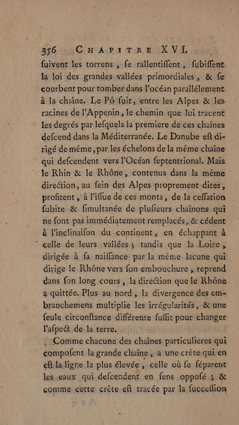 fuivent les torrens , fe rallentiffent , fubiffent la loi des grandes vallées primordiales, & fe courbent pour tomber dans l'océan parallélement à la chaîne. Le Pô fuit, entre les Alpes & les racines de l’Appenin, le chemin que lui tracent les degrés par lefquels ja premiere de ces chaînes defcend dans la Méditerranée. Le Danube eft di- rigé de même , par les échelons de la même chaîne qui defcendent vers l'Océan feptentrional, Mais Âe Rhin & le Rhône, contenus dans la même direction, au fein des Alpes proprement dites, profitent , à l’iflue de ces monts, de la ceffation fubite & fimultanée de plufieurs chaînons qui ne font pas immédiatement remplacés, & cédent à l'inclinaifon du continent, en échappant à ‘ celle de leurs vallées ; ÿ tandis que la Loire, dirigée à fa naiffance par la même lacune qui dirige le Rhône vers fon embouchure , reprend dans fon long cours , la direétion que le Rhône a quittée. Plus au nord, la divergence des em- branchemens multiplie les irrégularités, & une feule circonftance différente fuffit pour changer lafpect de la terre, | Comme chacune des éhaônes particulieres qui éompofent la grande chaîne , a une crête.qui en eft la ligne la plus élevée , celle où fe féparent les eaux qui defcerdent en fens oppofé ; & gomme cette crête eft tracée par la fucceflion