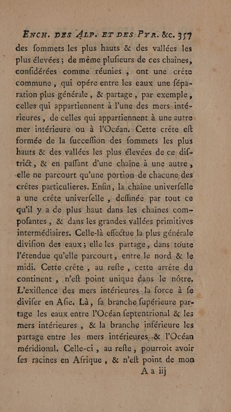 des fommets les plus hauts & des vallées les plus élevées ; de même plufieurs de ces chaînes, confidérées comme réunies ; ont une crête commune , qui opére entre les eaux une fépa- ration plus générale, & partage, par exemple, celles qui appartiennent à l’une des mers: inté- rieurés, de celles qui appartiennent à une autre mer intérieure ou à l'Océan. Cette crête eft formée de la fucceflion des fommets les plus hauts & des vallées les plus élevées de ce dif- tri, & en pañlant d’une chaîne à une autre, -elle ne parcourt qu’une portion-de chacune des crêtes particuliéres. Enfin, la chaîne univerfelle a une crête univerfelle | deflinée par tout ce qu'il y a de plus haut dans les chaînes com- pofantes, & dans les grandes vallées primitives intermédiaires. Celle-là effectue la plus générale divifion des eaux ; elle les partage, dans toute étendue qu’elle parcourt, entre.le nord & le midi. Cette crête , au refte , cette arrête du. continent , n’eft point unique dans le nôtre, L’exiftence des mers intérieures. la. force à fe divifer en Afie. Eà, fa branche fupérieure par- tage les eaux entre l'Océan feptentrional & les mers intérieures , & la branche inférieure les partage entre les mers intérieures..& l'Océan méridional, Celle-ci, au refle, pourroic avoir fes racines en Afrique , & n’eft point de mon À à il
