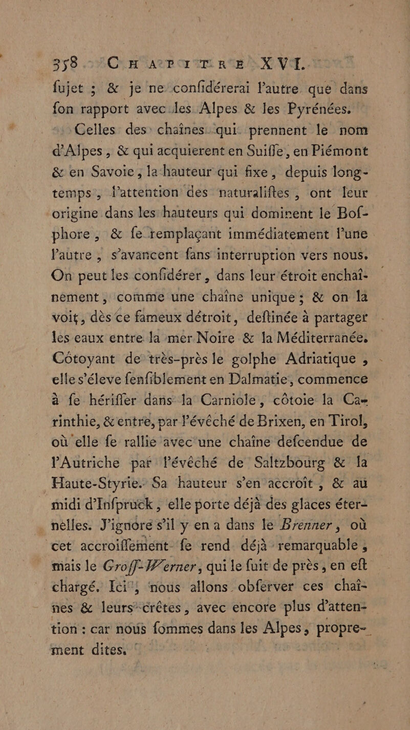 fujet ; & je ne confidérerai l’autre que dans fon rapport avec les Alpes & les Pyrénées. Celles des: chaînes qui prennent le nom d’Aipes , & qui acquierent en Suifle, en Piémont & en Savoie, la hauteur qui fixe, depuis long- temps, l'attention des naturaliftes, ont leur origine dans les hauteurs qui dominent le Bof- phore, & fe remplaçant immédiatement lune Pautre , s’avancent fans interruption vers nous. On peut les confidérer , dans leur étroit enchai- nèément , comme une chaîne unique; & on la voit, dès ce fameux détroit, deflinée à partager les eaux entre la mer Noire & la Méditerranée, Côtoyant de très-près le golphe Adriatique , elle s'éleve fenfiblement en Dalmatie, commence à fe hérifler dans la Carniole, côtoie la Ca rinthie, &entre, par l'évêché de Brixen, en Tirol, où elle fe rallie avec une chaîne defcendue de l'Autriche par lévêché de Saltzbourg & la Haute-Styrie. Sa hauteur s’en accroît, & au midi d’Infpruck , elle porte déjà des glaces éter= . nèlles. J'ignore s’il y en a dans le Brenner, où cet accroiflement- fe rend déjà PRE AUARIE mais le Groff- Werner, qui le fuit de près , en eft chargé, Ici, nous allons obferver ces chaî- nes & leurs”crêtes, avec encore plus d’atten- tion : car nous fommes dans les Alpes , ne ment dites, !