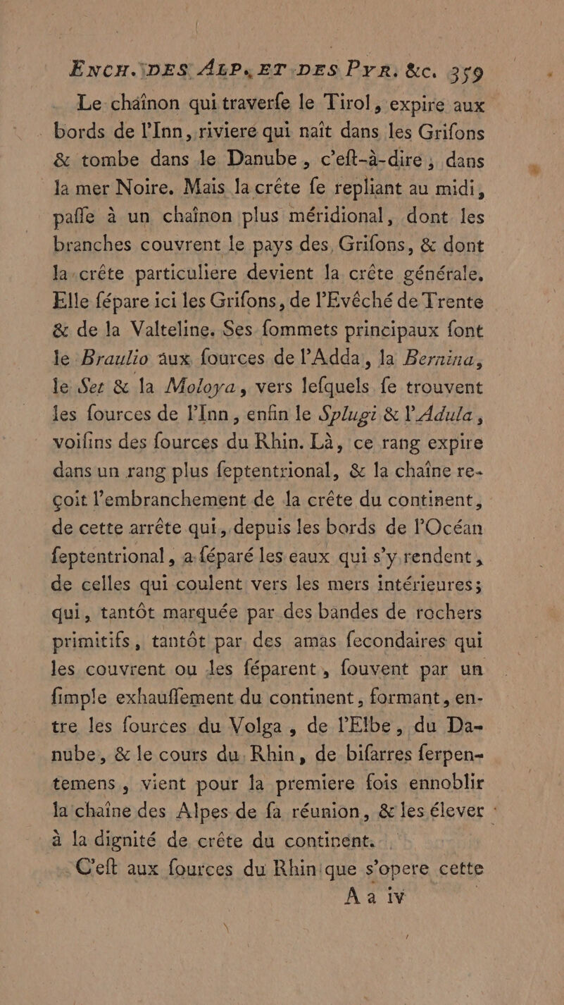 Le chaînon qui traverfe le Tirol, expire aux . bords de l’Inn , riviere qui naît dans les Grifons & tombe dans le Danube , c’eft-à-dire ;, dans la mer Noire. Mais la crête fe repliant au midi, pañle à un chaînon plus méridional, dont les branches couvrent le pays des Grifons, & dont la-crête particuliere devient la crête générale, Elle fépare ici les Grifons, de l’'Evêché de Trente & de la Valteline. Ses fommets principaux font le Braulio aux fources de l’'Adda, la Bernina, le Ses & la Moloya, vers lefquels fe trouvent les fources de lInn, enfin le Splupi & V Adula, voifns des fources du Rhin. Là, ce rang expire dans un rang plus feptentrional, & la chaîne re- çoit l’embranchement de {a crête du continent, de cette arrête qui, depuis les bards de l'Océan feptentrional , a {éparé les eaux qui s’y rendent, de celles qui coulent vers les mers intérieures; qui, tantôt marquée par des bandes de rochers primitifs, tantôt par, des amas fecondaires qui les couvrent ou des féparent, fouvent par un fimple exhaufflement du continent, formant, en- tre les fources du Volga , de l’'Elbe, du Da- nube, & le cours du. Rhin, de bifarres ferpen- temens , vient pour la premiere fois ennoblir la chaîne des Alpes de fa réunion, & les élever : à la dignité de crête du continent. . C'et aux fources du Rhinique s’opere cette