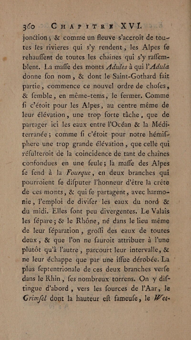 jontion; & comme un fleuve s'accroît de tou- tes {ès rivieres qui s’y rendent, les Alpes fe réhauffent de toutes les chaînes qui s’y raffem- blent. La mafle des monts Adules à qui | Adula donne fon nom, & dont le Saint-Gothard fait partie, commence ce nouvel ordre de chofes, & femble, en même-tems, le fermer, Comme fi c’étoit pour les Alpes, au centre même de leur élévation, une trop forte tâche, que de partager ici les eaux entre l'Océan & la Médi- terranée ; comme fi c’étoit pour notre hémif- phere une trop grande élévation, que celle qui réfulteroit de la coïncidence de tant de chaînes confondues en une feule; la mafle des Alpes fe fend à la Fourque, en deux branches qui pourroient fe difputer l'honneur d’être la crête de ces monts, & quife partagent, avec harmo- nie, l'emploi de divifer les eaux du nord & du midi. Elles font peu divergentes. Le Valais les fépare ; & le Rhône, né dans le lieu même de leur féparation , grofi des eaux de toutes deux, & que l’on ne fauroit attribuer à l’une plutôt qu'a l’autre, parcourt leur intervalle, & ne leur échappe que par une ifflue dérobée. La : plus feptentrionale de ces deux branches verfe dans le Rhin , fes nombreux torrens. On y dif- tingue d’abord , vers les fources de lAar, le Grimfel dont la hauteur eft fameufe, le #76.