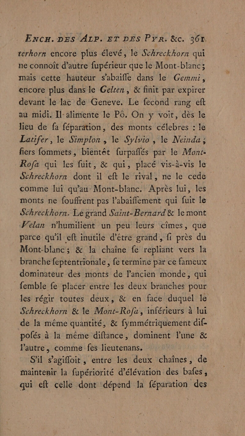 terhorn encore plus élevé, le Schreckhorn qui ne connoît d’autre fupérieur que le Mont-blanc; mais cette hauteur s’abaifle dans le Gerrmi, encore plus dans le Gelten, & finit par expirer devant le lac de Geneve. Le fecond rang eft au midi. Il-alimente le PO. On y voit, dès le lieu de fa féparation, des monts célebres : le Larifer, le Simplon , le Sylvio , le Neinda ; fiers fommets, bientôt {urpañlés par le Mont. Rofa qui les fuit, & qui, placé vis-à-vis le Schreckhorn dont il eft le rival, ne le cede comme lui qu'au Mont-blanc. Après lui, les monts ne fouffrent pas l’abaifiement qui fuit le Schreckhorn. Lé grand Saint-Bernard & le mont Velan nhumilient un peu leurs cîmes, que parce qu'il eft inutile d’être grand, fi près du Mont-blanc; & la chaîne fe repliant vers la branche feptentrionale , fe termine par ce fameux dominateur des monts de l’ancien monde, qui _femble fe placer entre les deux branches pour les régir toutes deux, & en face duquel le Sehreckhorn & le Mont-Rofa, inférieurs à lui de la même quantité, & fymmétriquement dif- pofés à la même diftance, dominent l’une & lPautre, comme fes lieutenans. | S'il s’agifloit, entre les deux chaînes, de maintenir la fupériorité d’élévation des bafes, qui eft celle dont dépend la féparation des