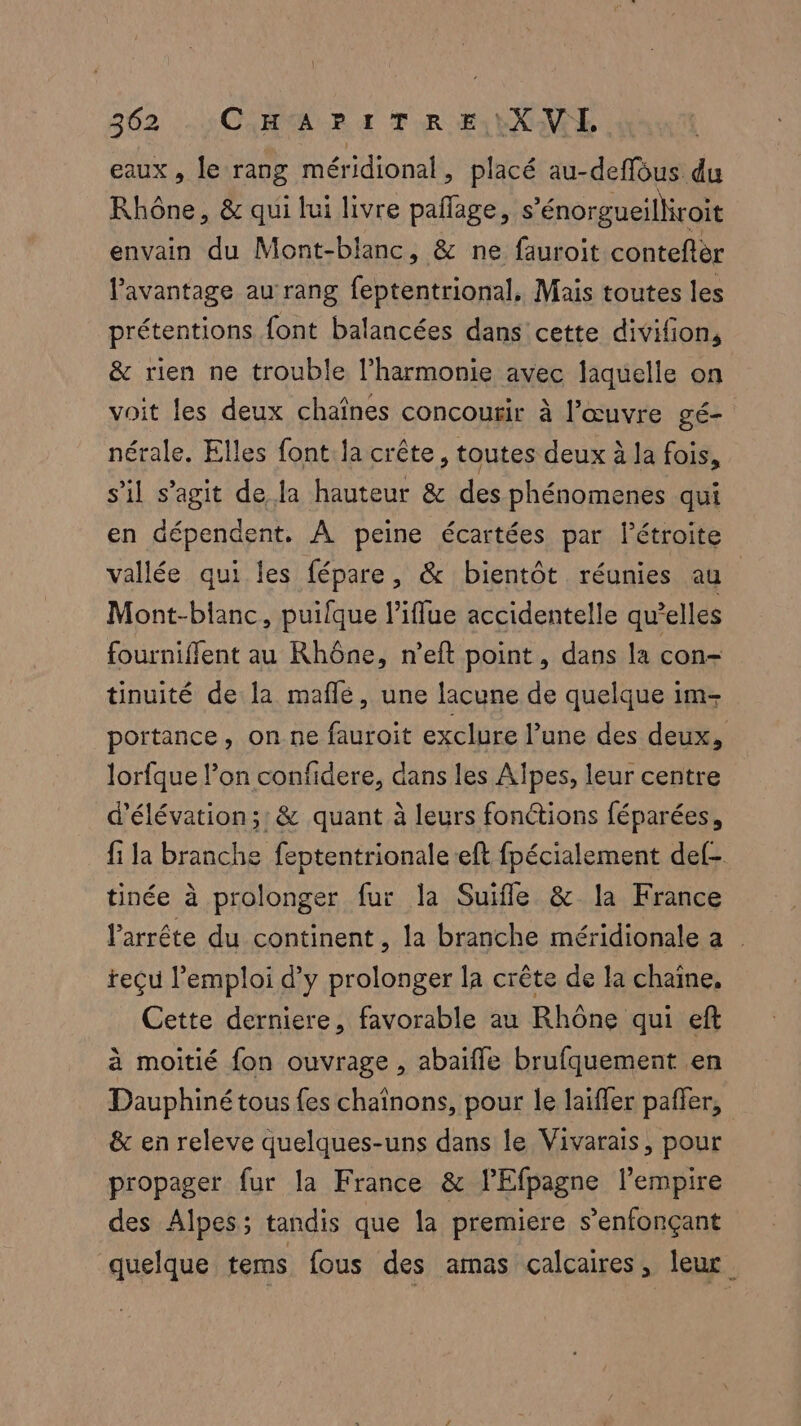 eaux, le rang méridional, placé au-deffous du Rhône, & qui lui livre pañage, s’énorgueilkroit envain du Mont-blanc, & ne fauroit conteftèr l'avantage au rang feptentrional, Mais toutes les prétentions font balancées dans cette divifion, & rien ne trouble l'harmonie avec laquelle on voit les deux chaînes concouir à l’œuvre gé- nérale. Elles font la crête, toutes deux à la fois, s’il s’agit de la hauteur & des phénomenes qui en dépendent. À peine écartées par l’étroite vallée qui les fépare, & bientôt réunies au Mont-blanc, puifque l’iflue accidentelle qu'elles fourniffent au Rhône, n’eft point, dans la con= tinuité de la maflé, une lacune de quelque im- portance, on ne fauroit exclure l’une des deux, lorfque l’on confidere, dans les Alpes, leur centre d’élévation;: & quant à leurs fonctions féparées, fi la branche feptentrionaleeft fpécialement def- tinée à prolonger fur la Suifle & la France l’arrête du continent, la branche méridionale a | teçu l'emploi d'y prolonger la crête de la chaîne, Cette derniere, favorable au Rhône qui eft à moitié fon ouvrage , abaifle brufquement en Dauphiné tous fes chaînons, pour le laiffer pañler, & en releve quelques-uns dans le Vivarais, pour propager fur la France & lEfpagne l’empire des Alpes; tandis que la premiere s’enfonçant quelque tems fous des amas calcaires, leur