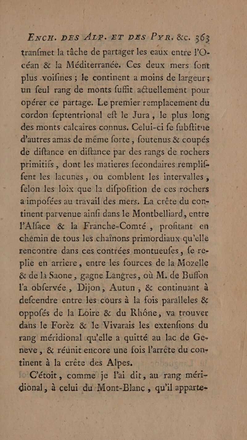 tranfmet la tâche de partager les eaux entre lO- céan & la Méditerranée. Ces deux mers font plus .voifines ; le continent a moins de largeur ; un feul rang de monts fufit aétuellement pour opérer ce partage. Le premier remplacement du cordon feptentrional eft le Jura, le plus long des monts calcaires connus, Celui-ci fe fubftitue d’autres amas de même forte, foutenus & coupés de diftance en diftance par des rangs de rochers primitifs, dont les matieres fecondaires remplif- fent les lacunes, ou comblent les intervalles, felon les loix que la difpofition de ces rochers animpofées au travail des mers. La crête du con» tinent parvenue ainfi dans le Montbelliard, entre PAlface & la Franche-Comté , profitant en chémin de tous les chainons primordiaux qu’elle rencontre dans ces contrées montueufes, fe re- plie en arriere, entre les fources de la Mozelle & de la Saone , gagne Langres, où M. de Buffon l'a obfervée , Dijon, Autun, & continuant à defcendre entre les-cours à la fois paralleles & oppolés de la Loire & du Rhône, va trouver dans le Forèz & le Vivarais les extenfions du rang méridional qu’elle à quitté au lac de Ge- neve , & réunit encore une fois l’arrête du con- tinent à la crète des Alpes. C’étoit, comme je lai dit, au rang méri- dional, à celui du Mont-Blanc, qu'il apparte-