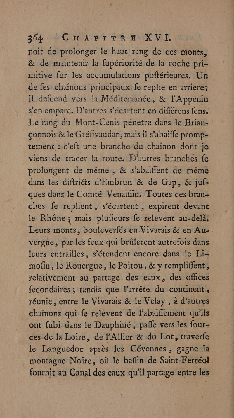 noit de prolonger le haut rang de ces monts, & de maintenir la fupériorité de la roche pri- mitive fur les accumulations poftérieures. Un de fes chaînons principaux: fe replie en arriere; il defcend vers la Méditerranée, & l’Appenin s’en empare. D’autres s’écartent en différens fens. Le rang du Mont-Cenis pénetre dans le Brian- connois & le Grélivaudan, mais il s’abaifle promp- tement : c’eft une branche du chaïnon dont je viens de tracer la route. D’autres branches fe prolongent de même , & s’abaiflent de même dans les diftriéts d'Embrun & de Gap, & juf- ques dans le Comté Venaiflin. Toutes ces bran- ches fe replient, s’écartent , expirent devant le Rhône; mais plufieurs fe relevent au-delà: Leurs monts, bouleverfés en Vivarais & en Au- vergne, par les feux qui brülerent autrefois dans leurs entrailles, s’étendent encore dans le Li- mofin, le Rouergue, le Poitou, & y rempliffent, relativement au partage des eaux, des ofhces fecondaires ; tandis que l’arrête du continent, réunie, entre le Vivarais & le Velay , à d’autres chaînons qui fe relevent de l’abaifflement qu’ils ont fubi dans le Dauphiné, pañle vers les four- ces de la Loire, de l'Allier & du Lot, traverfe le Languedoc après les Cévennes , gagne la. montagne Noire, où le baflin de Saint-Ferréol fournit au Canal des eaux qu’il partage entre les