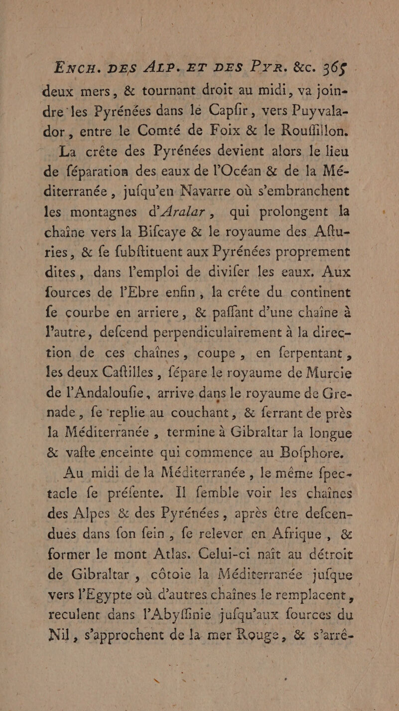 deux mers, & tournant droit au midi, va join- dre les Pyrénées dans lé Capfr, vers Puyvala- dor , entre le Comté de Foix & le Rouflillon. La crête des Pyrénées devient alors le lieu de féparation des eaux de l'Océan & de la Mé- diterranée , jufqu’en Navarre où s’embranchent les montagnes d’ÆAralar, qui prolongent la chaîne vers la Bifcaye & le royaume des Aftu- _ries, & fe fubftituent aux Pyrénées proprement dites, dans l'emploi de divifer les eaux. Aux fources de l'Ebre enfin, la crête du continent fe courbe en arriere, & pañfant d’une chaîne à l’autre, defcend perpendiculairement à la direc- tion de ces chaînes, coupe, en ferpentant, les deux Caftilles , fépare le royaume de Murcie de l'Andaloufie, arrive dans le royaume de Gre- nade, fe replie au couchant, & ferrant de près la Méditerranée , termine à Gibraltar la longue & vafte enceinte qui commence au Bofphore, Au midi de la Méditerranée , le même fpec- tacle fe préfente. Il femble voir les chaînes des Alpes & des Pyrénées, après être defcen- dues dans fon fein , fe relever en Afrique, & former le mont Atlas. Celui-ci naît au détroit de Gibraltar , côtoie la Méditerranée jufque vers l'Egypte où d’autres chaînes le remplacent, reculent dans l’Abyÿffnie jufqu’aux fources du Nil, s’approchent de la mer Rouge, & s’arré-