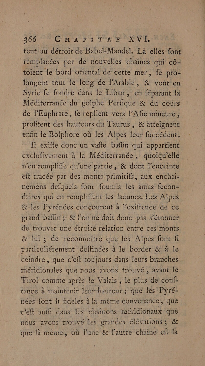 tent au détroit de Babel-Mandel. Là elles font remplacées par de nouvelles chaînes qui cô2 toient le bord oriental de cette mer, fe pro- longent tout le long de PArabie, & vont en Syrie fe fondre dans le Liban, en féparant la Méditerranée du golphe Perfique & du cours de l’Euphrate, fe replient vers l’Afie mineure; profitent des hauteurs du Taurus, & atteignent enfin le Bofphore où les Alpes leur fuccédent. I exifle donc ua vafte bañlin qui appartient cxclufivement à Ja Méditerranée , quoiqu’elle n'en remplific qu’une partie, & dont l’enceinte cft tracée par des monts primitifs, aux enchai- nemens defquels fonc foumis les amas fecon- Gares qui en remplifflent les lacunes. Les Alpes & les Pyrénées conçourent à l’exiftence de ce grand bañlin ; & l'on ne doit donc pas s’étonner de trouver une étroité relation entre ces monts & lui ; de reconnoître que lés Alpes font fi particuliérement deftinées à le border & à le cendre, que c’eft toujours dans leurs branches . méridionales que nous avons trouvé , avant lé Tiro! comme après le Valais, le plus de conf- tance à maintenir leur-hauteur; que les Pyré- nées font f1 fideles à la même convenance ; que c'eft auffi dans les chaînons rmacCridionaux que nous avons trouvé les grandes élévationss; & que là même, où l’unc & l'autre chaîne ef la L