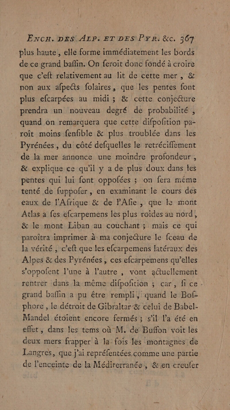 plus haute, elle forme immédiatement les bords de ce grand baffin. On feroit donc fondé à croire que c’eft relativement au lit de cette mer, & non aux afpects folaires, que les pentes font plus efcarpées au midi ; & cette conjecture prendra un nouveau degré de probabilité , quand on remarquera que cette difpofition pa- roît moins fenfible & plus troublée dans les Pyrénées, du côté defquelles le retréciffement de la mer annonce une moindre profondeur À & explique ce qu'il y a de plus doux dans les pentes qui lui font oppofées ; on fera même tenté de fuppofer, en examinant le cours des eaux de l'Afrique & de PAfe , que & mont Atlas a fes efcarpemens les plus roides au nord, & le mont Liban au couchant ; mais ce qui paroîtra imprimer à ma conjecture le fceau de la vérité, c’eft que les efcarpemens latéraux des Alpes & des Pyrénées, ces efcarpemens qu’elles s’oppofent l’une à l’autre , vont adtuellement rentrer dans la même difpoñtion ; car, fice. grand baflin a pu être rempli, quand le Bof- phore , le détroit de Gibraltar’& celui de Babel- Mandel étoient encore fermés ; s’il l’a été en effet, dans les tems où M. de Buffon voit les deux mers frapper à la: fois les montagnes de Langres, que j'ai repréfentées comme une partie de l’enceinte de la Méditerranée, & en creufer