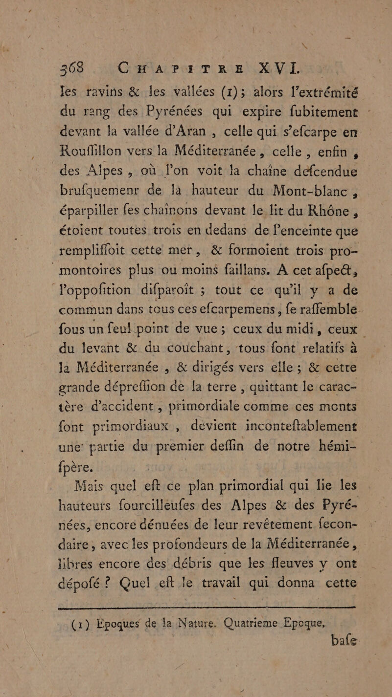 \ x 368 Cfa Pes TRE MVL ES les ravins & les vallées (1); alors l’extrémité du rang des Pyrénées qui expire fubitement devant la vallée d’Aran , celle qui s’efcarpe en Rouffillon vers la Méditerranée, celle, enfin, des Alpes , où l’on voit Ja chaîne defcendue brufquemenr de là hauteur du Mont-blanc , éparpiller fes chaînons devant le lit du Rhône, étoient toutes trois en dedans de l'enceinte que remplifloit cette mer, & formoient trois pro montoires plus ou moins faillans. A cet afpe&, Poppoftion difparoït ; tout ce qu’il y a de commun dans tous ces efcarpemens, fe raffemble- fous un feul point de vue; ceux du midi, ceux du levant & du couchant, tous font relatifs à Ja Méditerranée , & dirigés vers elle; & cetre grande dépreflion de la terre , quittant le carac- tère d'accident , primordiale comme ces monts font primordiaux , devient inconteftablement une partie du premier deffin de notre hémi- fpère. Mais quel eft ce plan primordial qui lie les hauteurs fourcilleufes des Alpes & des Pyré- nées, encore dénuées de leur revêtement fecon- daire, avec les profondeurs de la Méditerranée, libres encore des débris que les fleuves y ont dépofé ? Quel eft le travail qui donna cette (1) Epoques de la Nature. Quatrieme Epoque, | bafe