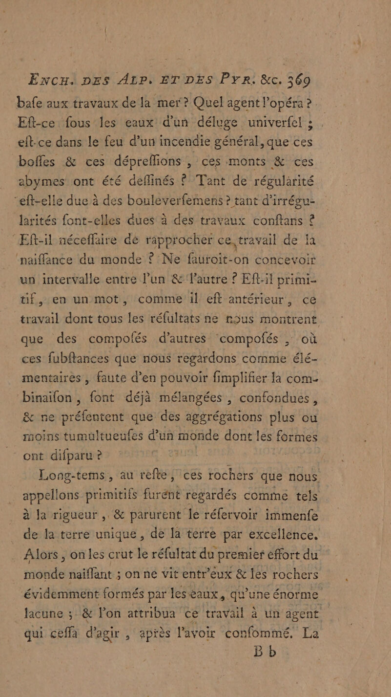 bafe aux travaux de la mer? Quel agent l'opéra ? Eft-ce fous les eaux d'un déluge univerfel : eft-ce dans le feu d’un incendie général, que ces boffes & ces dépreffions , ces monts & ces abymes ont été deflinés © Tant de régularité “eft-elle due à des bouleverfemens ? tant d’irrégu- larités font-elles dues à des travaux conftans £ ‘Eft-il néceflaire dé rapprocher ce travail de la naiffance du monde ? Ne fauroit-on concevoir un intervalle entre l’un & Vautre ? Eft:il primi- tif, en un mot, comme il eft antérieur, ce travail dont tous les réfultats ne nous montrent que des compolés d’autres compofés ; où ces fubflances que nous regardons comme élé- mentaires , faute d’en pouvoir fimplifier la com. binaifon , font déjà mélangées , confondues, & ne préfentent que des aggrégations plus ou moins tumultueufes d’un monde dont les formes ont difparu ? Long-tems, au refte, ces rochers que nous Les ons pire furénit regardés comme tels à Ja rigueur , & parurent le réfervoir immenfe de la terre unique, de la terre par excellence. Alors , onles crut le réfultat du premier effort du mobile naiffant ; 3 on né vit entr'eux & les rochers évidemment formés par les eaux, qu'uneé énorme lacune ; & lon attribua ce travail à un agent qui ceffa d'agir ! 1 l'avoir confommé, La B b