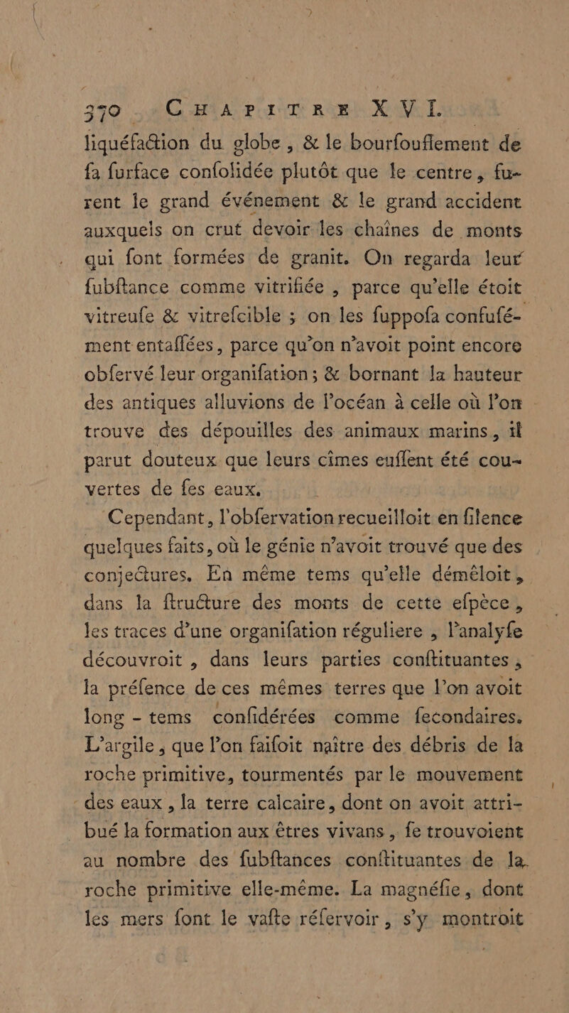 liquéfation du globe , & le bourfouflement de fa furface confolidée plutôt que Le centre, fu- rent le grand événement & le grand accident auxquels on crut devoir les chaînes de monts qui font formées de granit. On regarda leur fubflance comme vitrifiée , parce qu’elle étoit vitreufe & vitrefcible ; on les fuppofa confufé- ment entaflées, parce qu’on n’avoit point encore obfervé leur organifation; & bornant la hauteur des antiques alluvions de locéan à celle où lon trouve des dépouilles des animaux marins, il parut douteux que leurs cimes euflent été cou- vertes de fes eaux. Cependant, l'obfervation recueilloit en filence quelques faits, où le génie n’avoit trouvé que des conjectures. En même tems qu’elle déméloit, dans la ftructure des monts de cette efpèce, les traces d’une organifation réguliere , lanalyfe découvroit , dans leurs parties conftituantes , la préfence de ces mêmes terres que l’on avoit long - tems confidérées comme fecondaires. L’argile , que l’on faifoit naître des débris de la roche primitive, tourmentés par le mouvement - des eaux, la terre calcaire, dont on avoit attri- bué la formation aux êtres vivans , fe trouvoient au nombre des fubftances conftituantes de la roche primitive elle-même. La magnéfie, dont les mers font le vafte réfervoir, s’ÿ montroit