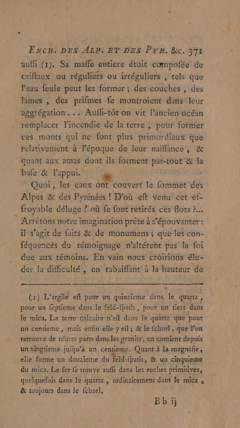 auffi (r). Sa mafle entiere étoit compofée de criftaux ou réguliers ou irréguliers , tels que l’eau feule peut les former ; des couches , des James , des prifmes fe montroient de leur aggrégation. .. Aufli-tôt on vit l’ancien océan remplacer l'incendie de Ja térre , pour former ces monts qui ne font plus primordiaux que relativement à l’époque de leur maiflance , & quant aux amas dont ils forment dd & la bafe & Pappui. | Quoi, les eaux ont couvert le fommet des Alpes & des Pyrénées ! D'où eft venu cet «ef- froyable déluge © où fe font retirés ces flots 2... | Arrétons notre imagination prète à s’'épouvanter : il s’agit de faits & de monumens; que les con- féquencés du témoignage n'altérent pas la foi due aux témoins. En vain nous crôirions élue der da dificulté, en rabaiffant à la hauteur de dr | LU es i (x) L’argile eft pour un quinzieme dans, le quartz, pour un feptieme dans le feld-fpath, pour un tiers dans le mica. La terre calcaire n'eft dans le quartz que pour un centieme , mais enfin elle y el ; & le fchorl , que l’on retrouve de toutes parts danses granits, en contient depuis un vingtieme jufqu’à un centieme.. Quant à la magnéfe, elle forme un douzieme du feld-fpath, & un, cinquieme du mica. Le fer fe trouve aufli dans les roches primitives, quelquefois dans le quartz , ordinairement dans Je mica , & toujours dans le fchorl, | Bb ij