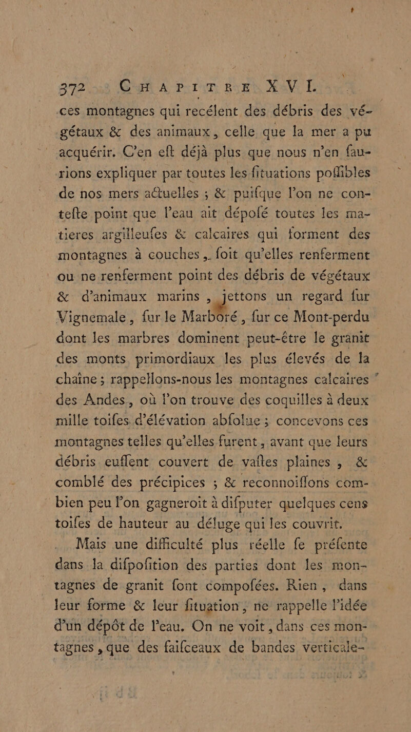 ces montagnes qui recélent des débris des vé- gétaux & des animaux, celle que la mer a pu acquérir. C’en eft déjà plus que nous n’en fau- rions expliquer par toutes les fituations poñibles de nos mers actuelles ; & puifque l’on ne con- tefte point que l’eau ait dépolé toutes les ma- tieres argilleufes & calcaires qui forment des montagnes à couches, foit qu’elles renferment ou ne renferment point des débris de végétaux & d'animaux marins, rie un regard fur Vignemale, fur le Marboré, fur ce Mont-perdu dont les marbres dominent peut-être le granit des monts, primordiaux les plus élevés de la chaîne ; rappellons-nous les montagnes calcaires ” des Andes, où l’on trouve des coquilles à deux mille toifes.d’élévation abfolue ; concevons ces montagnes telles qu’elles furent , avant que leurs débris euflent couvert de vaîles plaines , & comblé des précipices ; & reconnoiflons com-. bien peu lon gagneroit à difp iter quelques cens toiles de hauteur au déluge qui les couvrit. Mais une difficulté plus réelle fe préfente dans la difpofition des parties dont les mon- tagnes de granit {ont compofées. Rien, dans leur forme & leur fituation , ne rappelle l’idée d’un dépôt de l'eau. On ne voit , dans ces mon- tagnes , que des faifceaux de bandes verticale-