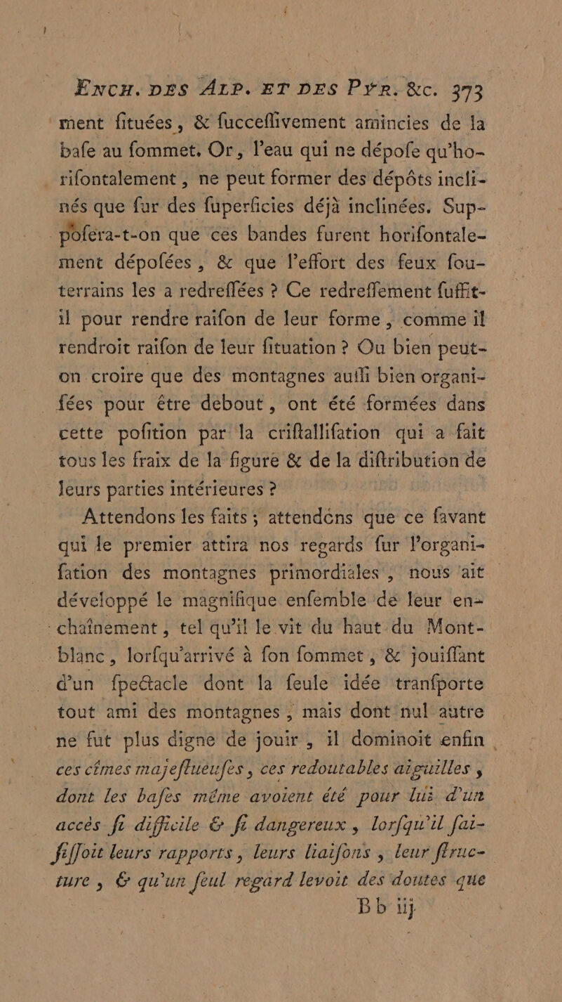 ment fituées, & fucceflivement amincies de la bafe au fommet, Or, l’eau qui ne dépofe qu’ho- rifontalement , ne peut former des dépôts incli- nés que fur des fuperficies déjà inclinées. Sup- poféra-t- on que cés bandes furent horifontale- ment dépofées, & que l'effort des feux fou- terrains les a redreflées ? Ce redreffement fuffit- il pour rendre raifon de leur forme , comme il rendroit raifon de leur fituation ? Ou bien peut- on croire que des montagnes auili bien organi- fées pour être debout, ont été formées dans cette pofition par la criftallifation qui a fait tous les fraix de la figure & de la diftribution de leurs parties intérieures ? Attendons les faits ; attendéns que ce favant qui le premier attira nos resards fur l’organi- fation des montagnes primordiales , nous ‘ait développé le magnifique enfemble de leur en- chafnement , tel qu'il le vit du haut du Mont- blanc, lorfqu’arrivé à fon fommet , & jouiffant d'un fpeétacle dont la feule idée tranfporte tout ami des montagnes ; mais dont nul autre ne fut plus digne de jouir , il dominoït enfin, ces cfmes majeflueufes, ces redoutables aïguilles , dont les bafes méme avoient été pour luë d'un accès fe difficile & fc dangereux , lorfqu'il [ai- fl fJoit leurs rapports, leurs liaifons , leur fêruc- ture , & qu'un feul regard levoit des doutes que Bb ü}