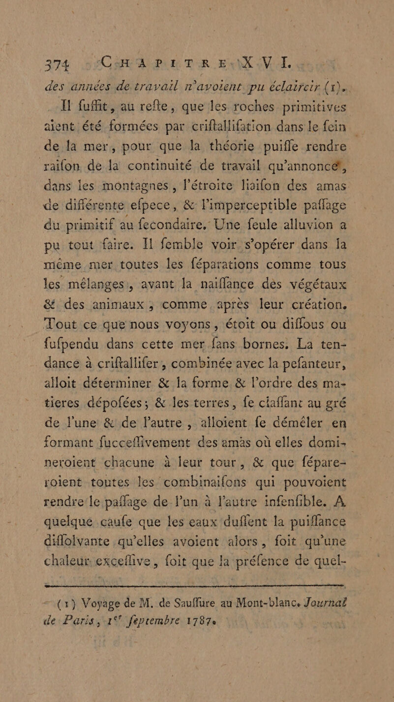 des années de travail n’avoient pu éclaircir (x). Il fuffit, au refte, que les roches primitives aient été formées par criflallifation dans le fein de la mer, pour que la théorie puifle rendre raifon de la continuité de travail qu’annoncé!, dans les montagnes, l’étroite liailon des amas de différente efpece, & l'imperceptible pañlage du primitif au fecondaire. Une feule alluvion a pu tout faire. Il femble voir. s’opérer dans ja même mer toutes les féparations comme tous les mélanges, avant la naifflance dès végétaux & des animaux ; comme après leur création. _ Tout ce que nous voyons, étoit ou diffous ou fufpendu dans cette mer fans bornes, La ten- dance à criftallifer , combinée avec la pefanteur, alloit déterminer & la forme & l’ordre des ma- tieres dépofées; & les terres, fe ciaflanc au gré de l’une & de l’autre , alloient fe déméler en formant fucceflivement des amàs où elles domi: neroient chacune à leur tour, & que fépare- soient toutes les combinaifons qui pouvoient rendre'le pañlage de lun à l’autre infenfble. À quelque caufe que les eaux duflent la puiffance diflolvante qu’elles avoient alors, foit qu’une chaleur exceflive, foit que la préfence de quel- (1) Voyage de M. de Sauflure au Mont-blanc. Journaë de Paris, 1° feprembre 1787