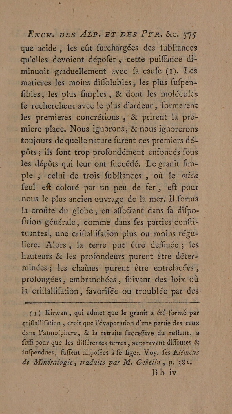 que acide , les eût furchargées des fubftances qu'elles dévoient dépofer , cette puifflance di- minuoit graduellement avec fa caufe (r). Les matieres les moins diflolubles, les plus fufpen- fibles, les plus fimples, & dont les molécules fe recherchent avec le plus d’ardeur , formerent les premieres concrétions ,/& prirent la pre- _ miere place. Nous ignorons, & nous igaorerons toujours de quelle nature furent ces premiers dé- pôts; ils font trop profondément enfoncés fous les dépôts qui leur ont fuccédé. Le granit fim- ple ; celui de trois fubftances , où le #ica feul eft coloré par un peu de fer, eft pour -nous {le plus ancien ouvrage de la mer, Il forma Ja croûte du globe, en affe@ant dans fa difpo- fition générale, comme dans fes parties confti- tuantes, une criftallifation plus ou moins régu- liere: Alors, la terre put être deflinée; Îes hauteurs & lés profondeurs purent être déter- minées; les chaînes purent être entrelacées, prolongées , embranchées, fuivant des loix où BR criftallifation, favorifée ou troublée par des! re (1) Kirwan, qui admet que le granit a été formé par criftallifation , croit que l’évaporation d’une partie des eaux dans l’atmofphere, & la retraite fucceflive du -reftant, a fufñ pour que les différentes terres , auparavant diffoutes & . fufpendues, fuffent difpofées à fe figér. Voy. fes Elémens de Mineralogie, traduits par M. Gebelin ; p: 382. | Bb iv