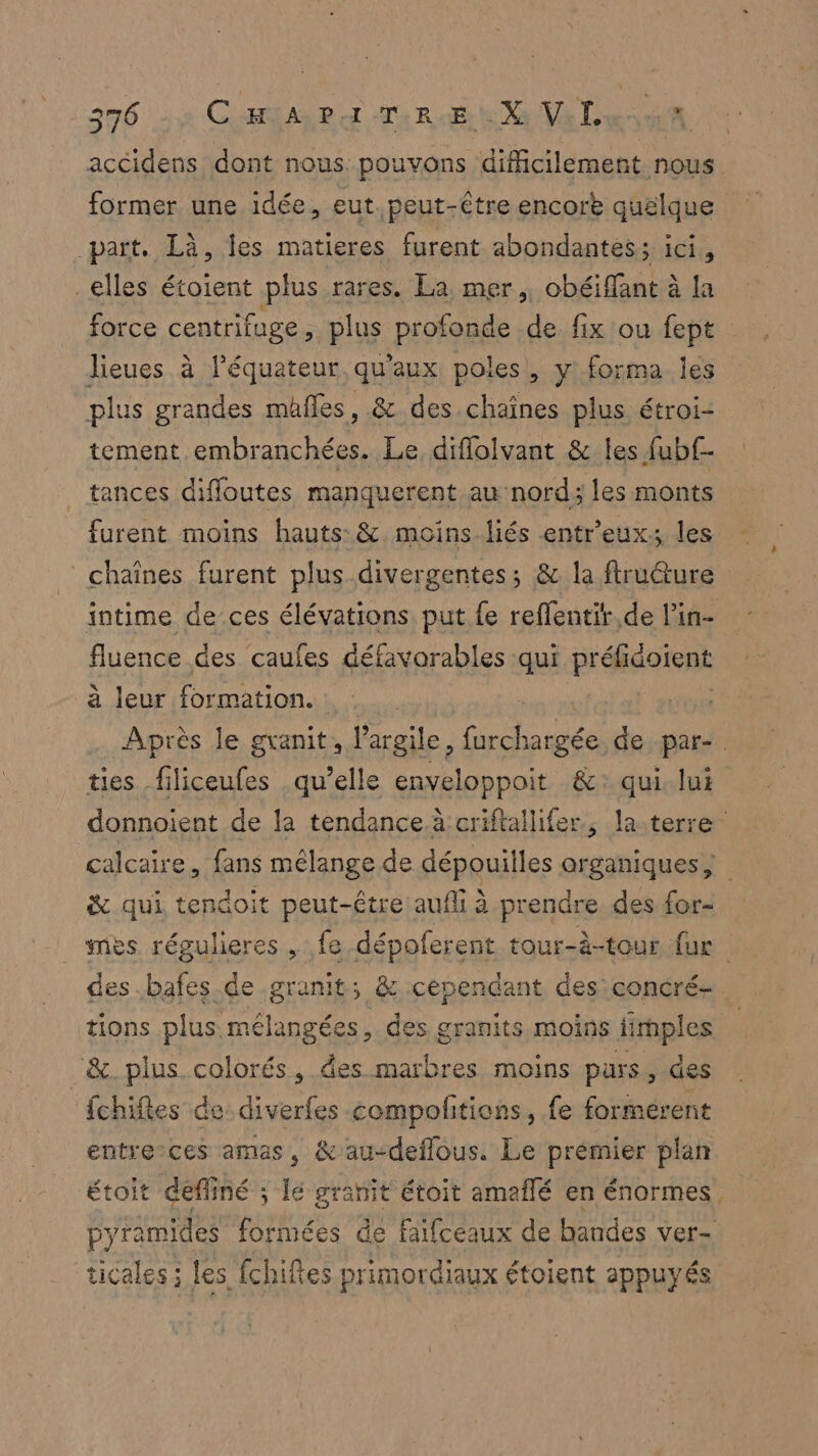 accidens dont nous pouvons difficilement nous former une idée, eut. peut-être encor quélque part, Là, les matieres furent abondantes ét _elles étoient plus rares. La mer, obéiffant à la force centrifuge, plus profonde de fix ou fept lieues à l’équateur qu'aux poles, y forma les plus grandes mäfles, & des chaînes plus étroi: tement embranchées. Le, diflolvant & les fubf- tances diffoutes manquerent au nord; les monts furent moins hauts: & moins.liés entreuxs les chaînes furent plus divergentes; &. la ftruéture intime de ces élévations put fe reffentir,de l'in- fluence des caufes défavorables qui Frans à leur formation. : | Après le granit, l'argile, Ge Lois de par-. ties filiceufes qu’elle enveloppoit &: qui. lui donnoient de la tendance à criftallifer., la-terre calcaire, fans mélange de dépouilles MURS & qui, tendoit peut-être aufli à prendre des for- _ mes régulieres , fe dépoferent tour-à-tour fur des bafes de granit; & cependant des concré-. tions plus mélangées, des granits moins fimples | “&. plus colorés, des marbres moins purs, des fchifes de diverfes compolitions, fe formérent entreces amas, &au-deflous. Le premier plan étoit deffiné ; le granit étoit amaflé en énormes, pyramides formées de faifceaux de bandes ver- ticales ; les fchifes primordiaux étoient appuyés