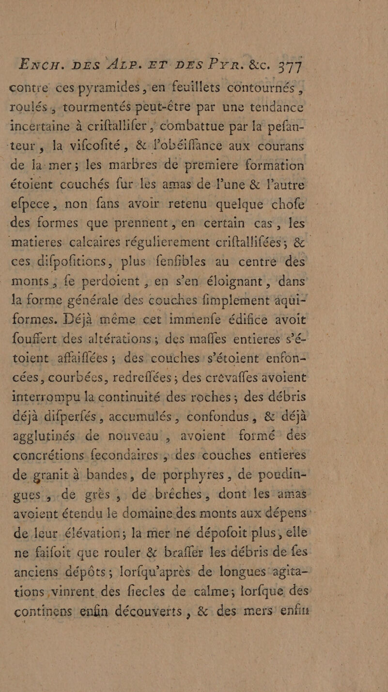 contre ces pyramides en feuillets contournés , roulés, tourmentés peut-être par une tendance incertaine à criftallifer / combattue par la pefan- teur, la vifcofité, & lobéiffance aux courans de la:mers les marbres de premiere formation étoient couchés fur les amas de lune & l’autre efpece, non fans avoir retenu quelque chofe des formes que prennent, en certain cas, les matieres calcaires régulierement criftallifées; & ces, difpofitiors, plus fenfibles au centre des monts ; fe perdoient , en s’en éloignant, dans la forme générale des couches fimplement äqui- formes. Déjà même cet immenfe édifice avoit fouffert des altérations; des mafles entieres sé toient. aflaiflées ; des coûüches s’étoient enfon- cées, courbées, redreflées ; des crévafles avoient interrompu la continuité des roches ; des débris déjà difperfés, accumulés, confondus, & déjà agglutinés de nouveau , avoient formé des concrétions fecondaires des couches entieres de granit à bandes, de porphyres, de poudin- gues , de grès , de brêches, dont les amas avoient étendu le domaine des monts aux dépens’ de leur. élévation; la mer né dépofoit plus, elle ne faifoit que rouler & braflér les débris de fes anciens dépôts; lorfqu’après de longues agita- tions vinrent des fiecles de calme; lorfque des continens enfin découverts, & des mers enfin