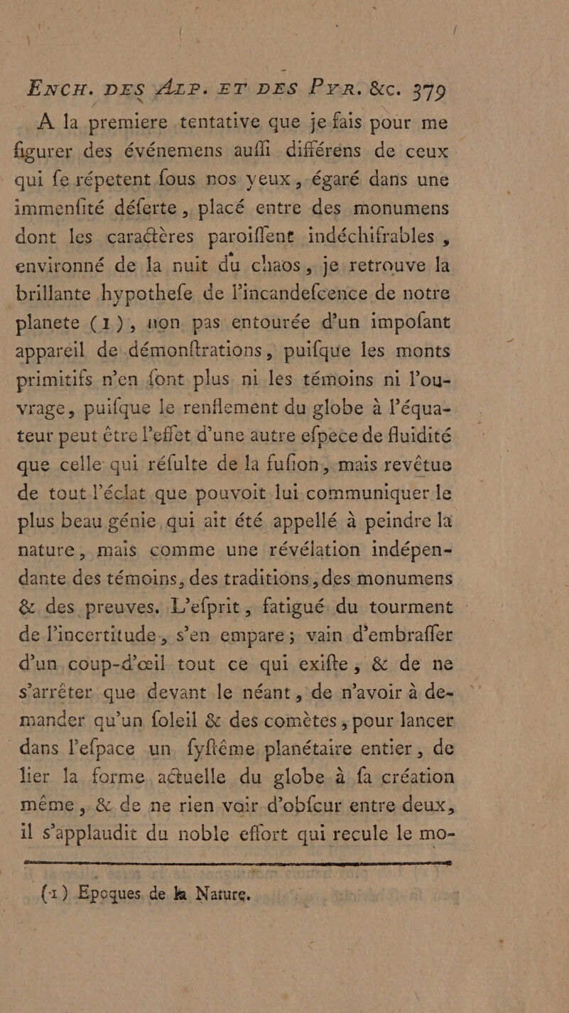 À la premiere tentative que je fais pour me figurer des événemens aufli différens de ceux qui fe répetent fous nos yeux ,-égaré dans une immenfité déferte placé entre des monumens dont les caraétères paroiflent indéchifrables , environné de la nuit du chaos, je retrouve la brillante hypothele de Pincandefcence de notre planete (1), non pas entourée d’un impofant appareil de démonftrations, puifque les monts primitifs n’en {ont plus ni les témoins ni l'ou- vrage, puifque le renflement du globe à l’équa- teur peut être l'effet d’une autre efpece de fluidité que celle: qui réfulte de la fufñon,-mais revêtue de tout l’éclat que pouvoit lui communiquer le plus beau génie qui ait été appellé à peindre fa nature, mais comme une révélation indépen- dante des témoins, des traditions, des monumens & des preuves, L’efprit, fatigué. du tourment de l'incertitude, s’en empare; vain d'embraffer d’un coup-d'œil tout ce qui exifte, & de ne s'arrêter que devant le néant, de n'avoir à de- mander qu'un foleil & des comètes , pour lancer dans lefpace un fyfiême planétaire entier, de lier la forme aétuelle du globe.à fa création même ,, & de ne rien voir.d’obfcur entre deux, il s’applaudit du noble eflort qui recule le mO= (1) Epoques de k& Nature.