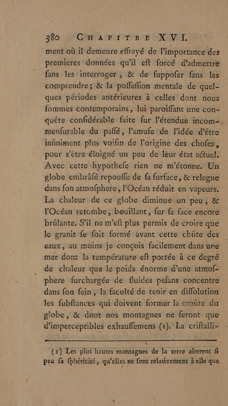 ment où 1l demeure effrayé de importance des premieres données qu'il eft forcé d’idmettre fans les interroger , & de fuppofer fans les comprendre; & la pofleflion mentale de quel- ques périodes antérieures à celles dont nous fommes contemporains, lui paroïffant une con- quête confidérable faite fur l’étendue incom-. menfurable du pafñlé, lamufe de l’idée d’être . infiniment plus voifin de l’origine des chofes, pour s'être éloigné un peu de leur état a@uel, Avec cette hypothefe rien ne m'étonne. Un globe embräfé repouffe de fa furface, & relegue dans fon atmofphere , l'Océan réduit en vapeurs. La chaleur de ce globe diminue un peu, & l'Océan retombe, bouillant, fur fa face encore brülante, S'il ne m’eft plus permis de croire que le granit fe foit formé avant cette chüûte des eaux, au moins je concois facilement dans une mer dont la température eft portée à ce degré de chaleur que le poids énorme d’une atmof= phere furchargée de fluides pefans concentre dans fon fein, la faculté de tenir en diffolution les fubftances qui doivent former la croûte du globe, & dont nos montagnes ne feront que d’'imperceptibles exhauffemens (1). Ea cniftalhi- L “ (x) Les plus hautes montagnes de la terre alterent fi peu fa fphéricité, qu’elles ne font relativement à elle que