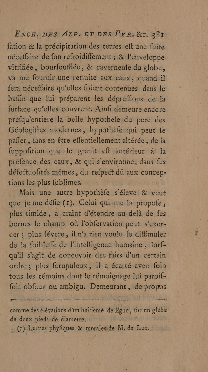 fation & la précipitation des terres eft une fuite néceffaire de fon refroidiffement ; & l'enveloppe vitrifiée, bourfoufflée, & caverneufe du globe, va me fournir une retraite aux eaux, quand il baflin que lui préparent les dépreflions de la furface qu’elles couvrent. Ainfi demeure encore prefqu’entiere la belle hypothefe du pere des Géologifies modernes, hypothèfe qui peut fe pañler , fans en être effentiellement altérée , de la fuppofition que le granit eft antérieur à la préfence des eaux, & qui s’environne, dans fes défettuofités mêmes, du refpe&t dû aux concep- tions les plus fublimes. _ Mais une autre hypothèfe s'élève & veut que je me défie (1). Celui qui me la propofe, plus timide, a craint d'étendre au-delà de fes bornes le champ où l’obfervation peut s’exer- cer ; plus févere, il n’a rien voulu fe diffimuler de fa foiblefle de l'intelligence humaine , lorf- qu'il s’agit de concevoir. des faits d’un certain ordre; plus fcrupuleux, il a écarté avec foin tous les témoins dont le témoignage lui paroif- foit obfcur ou ambigu. Demeurant , de propos es comme des élévations d’un huitiemé de ligne, He un globe de deux pieds de diametre. . (x) Leitres phyfiques & moraleside M. de Luc. ris