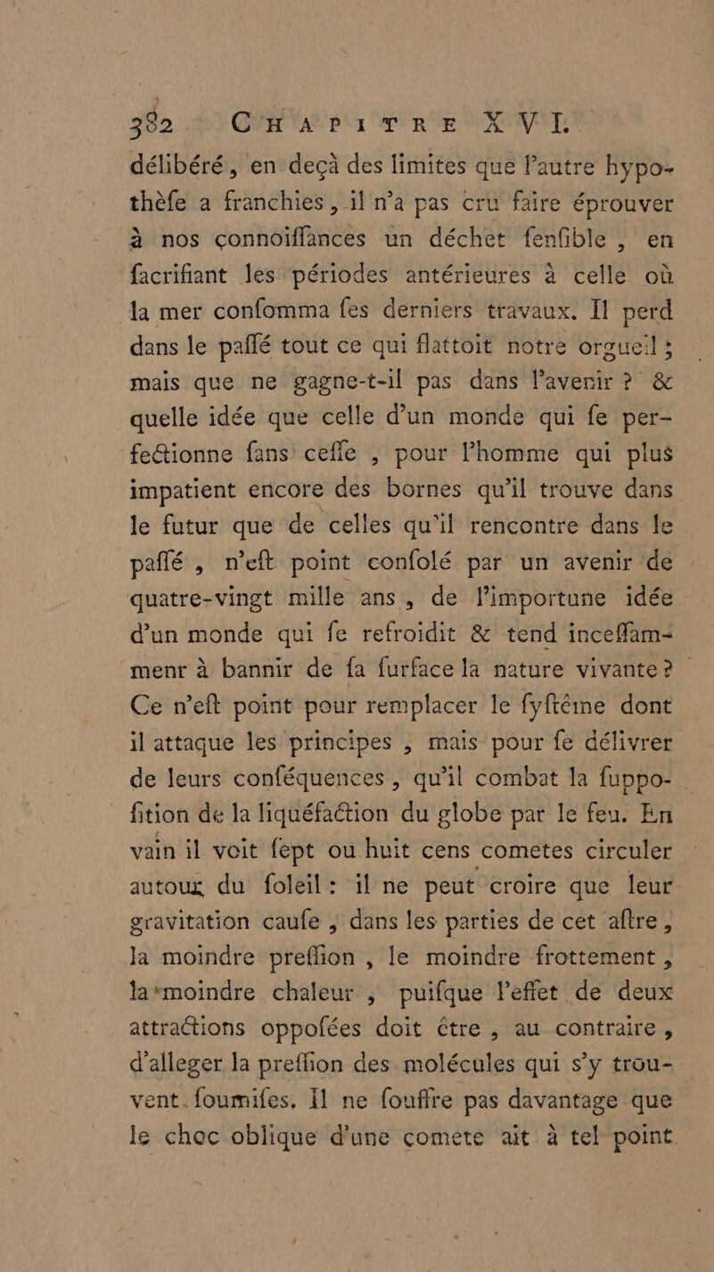 302. 409 ON VAR Ur AU RE SNPVELE délibéré, en deçà des limites que l’autre hypo- thèfe a franchies , il n’a pas cru faire éprouver à nos connoïflances un déchet fenfble , en facrifiant les périodes antérieures à celle où {a mer confomma fes derniers travaux. Il perd dans le pañlé tout ce qui flattoit notre orgueil ; mais que ne gagne-t-1l pas dans l'avenir ? & quelle idée que celle d’un monde qui fe per- fe&ionne fans cefle , pour l’homme qui plus impatient encore des bornes qu’il trouve dans le futur que de celles qu'il rencontre dans le peñlé , n’eft point confolé par un avenir ‘de quatre-vingt mille ans, de limportune idée d’un monde qui fe refroidit & tend inceffam= menr à bannir de fa furface la nature vivante? Ce n’eft point pour remplacer le fyftêéme dont il attaque les principes , mais pour fe délivrer de leurs conféquences , qu'il combat la fuppo- _ fition de la liquéfation du globe par le feu. En vain il voit fept ou huit cens cometes circuler autoux du foleil: il ne peut croire que leur gravitation caufe , dans les parties de cet aftre, Ja moindre preflion , le moindre frottement , la*moindre chaleur , puifque leffet de deux attractions oppofées doit étre , au contraire, d’alleger la preflion des molécules qui s’y trou- vent. foumifes, Îl ne fouffre pas davantage que le choc oblique d'une comete ait à tel point