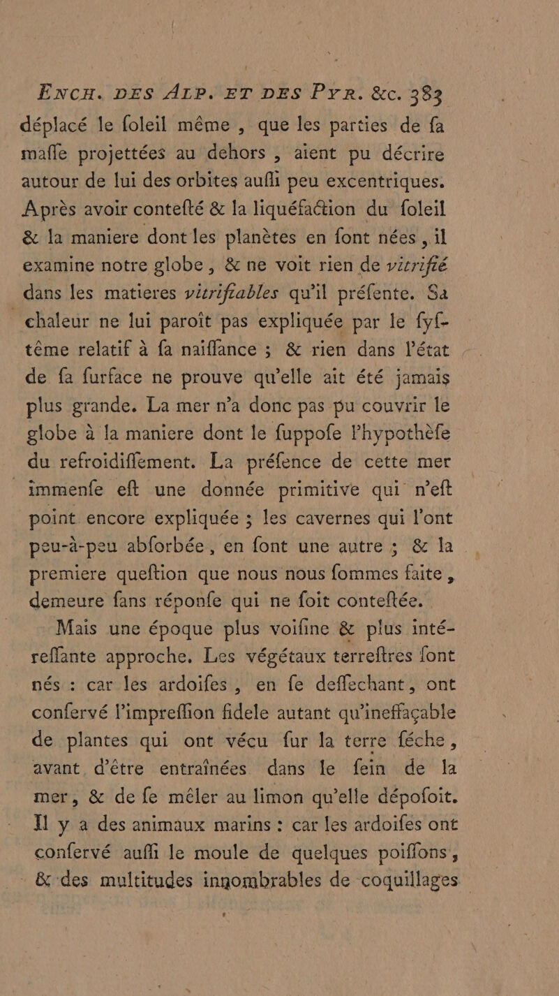 déplacé le foleil même , que les parties de fa mafle projettées au dehors , aient pu décrire autour de lui des orbites aufli peu excentriques. Après avoir contefté & la liquéfaction du foleil & la maniere dont les planètes en font nées , il examine notre globe, & ne voit rien de vérrifié dans les matieres vérifrables qu'il préfe nte. Sa chaleur ne lui paroît pas expliquée par le fyf- tême relatif à fa naïflance ; & rien dans l’état de fa furface ne prouve qu’elle ait été jamais plus grande. La mer n’a done pas pu couvrir le globe à la maniere dont le fuppofe FPhypothèfe du refroidiflement. La préfence de cette mer | immenfe eft une donnée primitive qui n’eft | point encore expliquée ; les cavernes qui l'ont peu-ä-peu abforbée, en font une autre ; & la premiere queftion que nous nous fommes faite, demeure fans réponfe qui ne foit conteftée. Mais une époque plus voifine & plus inté- reflante approche. Les végétaux terreftres font nés : car les ardoifes , en fe deffechant, ont confervé l’impreflion fidele autant qu'ineffaçable de plantes qui ont vécu fur la terre féche, avant d'être entraînées dans le fein de la mer, & de fe mêler au limon qu’elle dépofoit. Il y a des animaux marins : car les ardoifes ont confervé aufi le moule de quelques poiffons, & des multitudes innombrables de coquillages