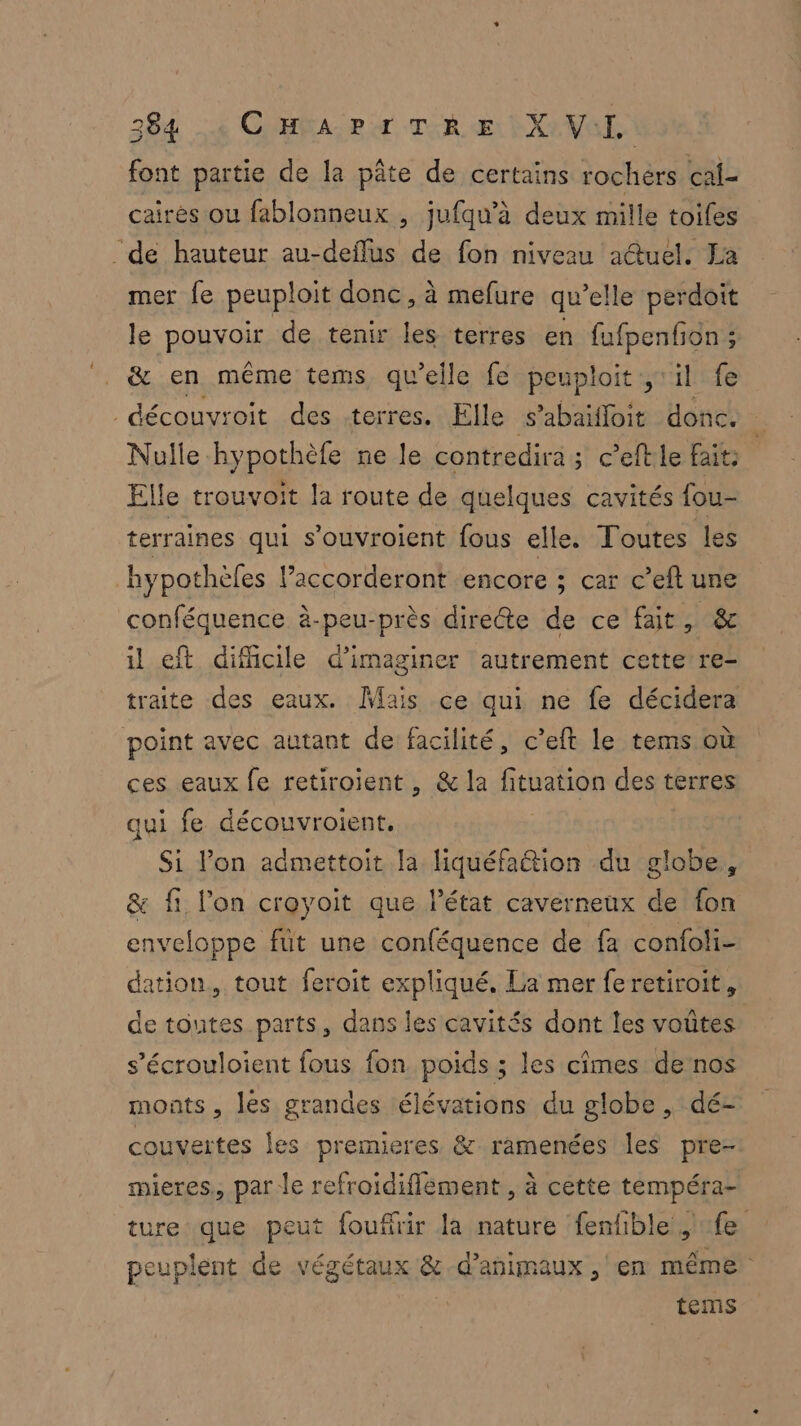 font partie de la pâte de certains rochers cal- caïrés ou fablonneux , jufqu’à deux mille toifes _de hauteur au-deflus de fon niveau actuel. La mer fe peuploit donc, à mefure qu’elle perdoit le RON QE de tenir les terres en fufpenfion; &amp; en même tems qu'elle fe peuploit ;il fe _découvroit des terres. Elle s’abaiffoit donc. , Nulle -hypothèfe ne le contredira ; c’eftle faits Elle trouvoit la route de quelques cavités fou- terraines qui s'ouvroient fous elle. Toutes les hypothèles l’accorderont encore ; car c’eft une conféquence à-peu-près directe de ce fait, &amp; il eft difficile d'imaginer autrement cette re- traite des eaux. Mais ce qui ne fe décidera point avec autant de facilité, c’eft le tems où ces eaux fe retiroient , &amp; la féranon des terres qui fe découvroient, Si l’on admettoit la liquéfaétion du globe, &amp; fi l’on croyoit que l’état caverneux de fon enveloppe füt une conféquence de fa confoli- dation, tout feroit expliqué. La mer feretiroit, de toutes parts, dans les cavités dont les voûtes s’écrouloient fous fon poids ; les cimes de nos monts , les grandes élévations du globe , dé- couvertes les premieres &amp; ramenées les pre- mieres,, par le refroidiflement , à cette tempéra- ture que peut foufirir la nature fenfble fe peuplent de végétaux &amp; d'animaux , en même tems