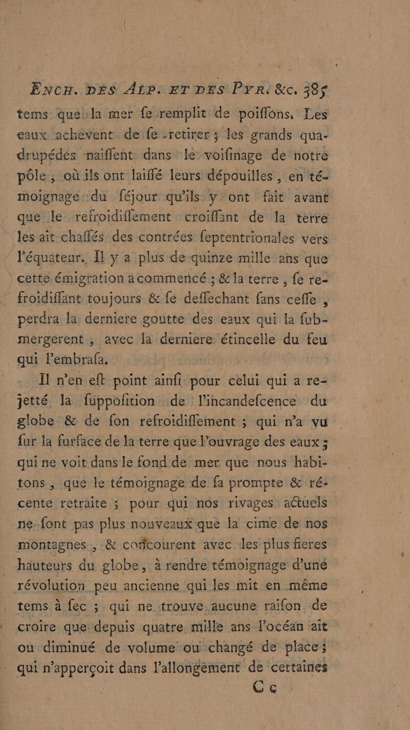 tems quela mer fe remplit de poiflons, Les eaux achèvent defe -retirer ; les grands qua- drupédés ‘naiffent: dans le-voifinage de notre pôle; où ils ont laiffé leurs dépouilles, en té- moignage:.du féjour qu'ils ÿ ont fait avant que le refroidiflement croiflant de la terre les ait chaflés des contrées feptentrionales vers $ l'équateur. Îl y a plus de quinze mille ans que | cette. émigration acommencé ; &amp; la terre , fe re froidiffant toujours &amp; fe deffechant fans ceffe , perdra la derniere goutte des eaux qui la fub- mergérent , avec la derniere étincelle du feu qui l’embrafa, | : Il n'en eft point ainfi pour celui qui a re- jetté la fuppolition de l’incandefcence du globe &amp; de fon refroïdifflement ; qui n’a vu fur la furface de la terre que l'ouvrage des eaux ; qui ne voit dans le fond de mer que nous habi- tons , que le témoignage de fa prompte &amp; ré: cente retraite ; pour qui nos rivages actuels ne-font pas plus nouveaux que la cime de nos montagnes, &amp; cafcourent avec :les plus fieres hauteurs du globe, à rendre témoignage d’uné révolution peu ancienne qui les mit en même tems à fec ; qui ne trouve. aucune raifon. de croire que: depuis quatre mille ans l'océan ‘ait ou diminué de volume ou changé de place; qui n’apperçoit dans l'allongèment de certaines Ce