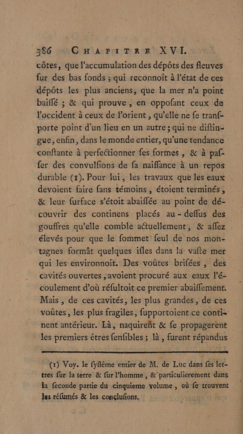 côtes, que l’accumulation des dépôts des fleuves fur des bas fonds ; qui reconnoît à l’état de ces dépôts les plus anciens, que la mer n’a point baïflé ; &amp; qui prouve , en oppofant ceux de loccident à ceux de lorient , qu’elle ne fe tranf- | porte point d'un lieu en un autre; qui ne diftin- gue, enfin, dans le monde entier, qu’une tendance conftante à perfeétionner fes formes, &amp; à paf- {er des convulfions de fa naiffance à un repos durable (1). Pour lui, les travaux que les eaux devoient faire fans témoins , étoient terminés, &amp; leur furface s’étoit abaiflée au point de dé- couvrir des continens placés au - deflus des gouffres qu’elle comble actuellement, &amp; aflez élevés pour que le fommet feul de nos mon- tagnes formât quelques ifles dans la vafte mer qui les environnoit. Des voûtes brifées , des cavités ouvertes ,avoient procuré aux eaux l’é- coulement d’où réfultoit ce premier abaiflement. Mais , de ces cavités, les plus grandes, de ces voûtes, les plus fragiles, fupportoient ce conti. nent antérieur. Là, naquireñt &amp; fe propagerent les premiers êtres fenfibles ; là , furent répandus (1) Voy. le fyflême entier de M. de Luc dans fes let- tres fur la terre &amp; fur l’homme , &amp;' particulierement dans la feconde partie du cinquieme volume, où: fe trouvent les réfumés &amp; les conçlufons.