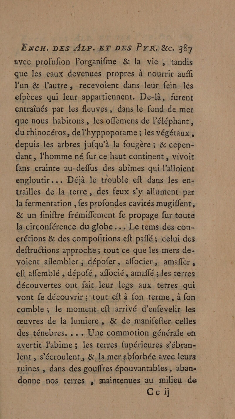 avec profufon Forganifme &amp; la vie , tandis que les eaux devenues propres à nourrir auffi lun &amp; l'autre, recevoient dans leur fein les efpèces qui leur appartiennent. De-là, furent entraînés par les fleuves, dans le fond de mer que nous habitons, les offemens de l'éléphant, du rhinocéros, de l'hyppopotame ; les végétaux, depuis les arbres jufqu’à la fougère ; &amp; cepen- dant , l’homme né fur ce haut continent, vivoit fans crainte au-deflus des abimes qui l’alloient engloutir... Déjà le trouble eft dans les en- trailles de la terre, des feux s’y allument par la fermentation , fes profondes cavités mugiflent, &amp; un finiftre frémiffement fe propage fur toute la circonférence du globe... Le tems, des con- crétions &amp; des compolitions eft paflé; celui des deftructions approche ; tout ce que les mers de- voient afflembler ; dépofer, aflocier,, amafñler, eft aflemblé , dépolé, aflocié, amañlé.;des terres découvertes ont fait leur legs aux terres qui vont fe découvrir; tout eft à fon terme, à fon comble ; le moment.eft arrivé d’enfevelir. Les œuvres de la lumiere, &amp; de manifefter. celles des ténebres. .. . Une commotion générale en avertit l’abime; les terres fupérieures s’ébran- lent, s’écroulent, &amp;.la mer abforbée avec leurs ruines , dans des gouffres épouvantables, aban- donne nos terres , maintenues au milieu de Cci