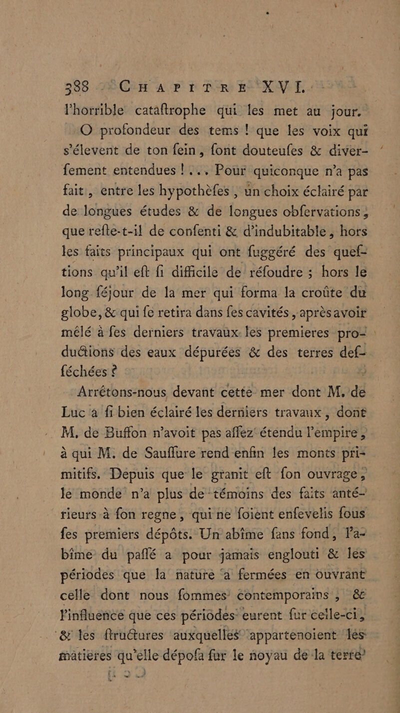 288 ACL Ar à Air ENE TL. Phorrible cataftrophe qui les met au jour. _O profondeur des tems ! que les voix qui s’élevent de ton fein, font douteufes &amp; diver- fement entendues ! ... Pour quiconque n'a pas fait, entre les hypothèfes , un choix éclairé! par de one études &amp; de longues obfervations, que refte-t-il de confenti &amp; d’indubitable, hors les faits principaux qui ont fuggéré des quef- tions qu'il eft fi difficile de réfoudre ; hors le long féjour de la mer qui forma la croûte du globe, &amp; qui fe retira dans fes cavités ,aprèsavoir mélé à fes derniers travaux. les premieres pro- duétions des eaux dépurées &amp; des terres def féchées ? Arrétons-nous devant cette mer dont M, dé Luc à fi bien éclairé les derniers travaux, dont M, de Buffon n’avoit pas aflez' étendu l'empire, à qui M. de Sauflure rend enfin les monts pri- mitifs,. Depuis que le granit eft fon ouvrage, le monde n’a plus de témoins des faits anté- rieurs à fon regne, qui ne foient enfevelis fous {es premiers dépôts. Un abime fans fond, la- bîme du pañlé à pour jamais englouti &amp; Îles périodes que la nature ‘a fermées en ouvrant celle dont nous fommes contemporains ; &amp; Pinfluence que ces périodes eurent fur ceile-ci à ‘&amp; les ftructures auxquelles appartenoient Les: matières qu’elle dépofa fur le noyau de la terre n ï h ft %
