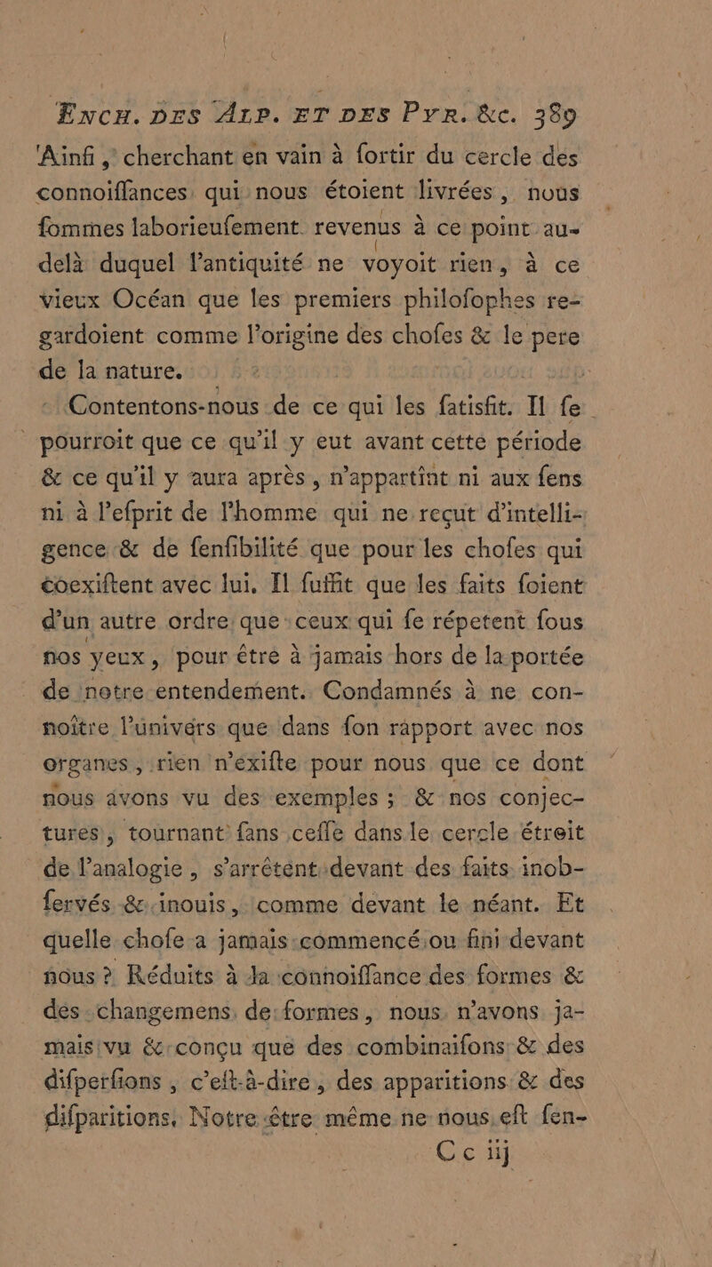 Ainf , cherchant en vain à f{ortir du cercle des connoifflances, qui nous étoient livrées, nous fommes laborieufement revenus à ce point au delà duquel lantiquité ne voyoit rien, à ce vieux Océan que les premiers philofophes re- gardoïent comme l’origine des chofes &amp; le pere de la nature. | - Contentons-nous de ce qui les fatisfit. Il fe | pourroit que ce qu'il y eut avant cette période &amp; ce qu'il y aura après, n’appartint ni aux fens ni à l’efprit de l'homme qui ne recut d'intelli- gence &amp; de fenfibilité que pour les chofes qui coexiftent avec lui, Il fuffit que les faits foient d’un autre ordre que ceux qui fe répetent fous nos yeux, pour être à jamais hors de la portée _ de notre entendement. Condamnés à ne con- noître l’univérs que dans fon rapport avec nos organes, rien n’éxifte pour nous que ce dont nous avons vu des exemples ; &amp; nos conjec- tures, tournant fans cefle dans le cercle étreit de l’analogie , s’arrétentdevant des faits. inob- fervés &amp;:.inouis, comme devant le néant. Et quelle chofe a jamais-commencé:ou fini devant nous ? Réduits à Ja connoiffance des formes &amp; des-changemens. de:formes, nous. n’avons ja- malsivu écrconçu que des combinaifons &amp; des difperfons , c’eft-à-dire, des apparitions. &amp; des difparitions, Notre être même ne nous,eft fen- Ceci]