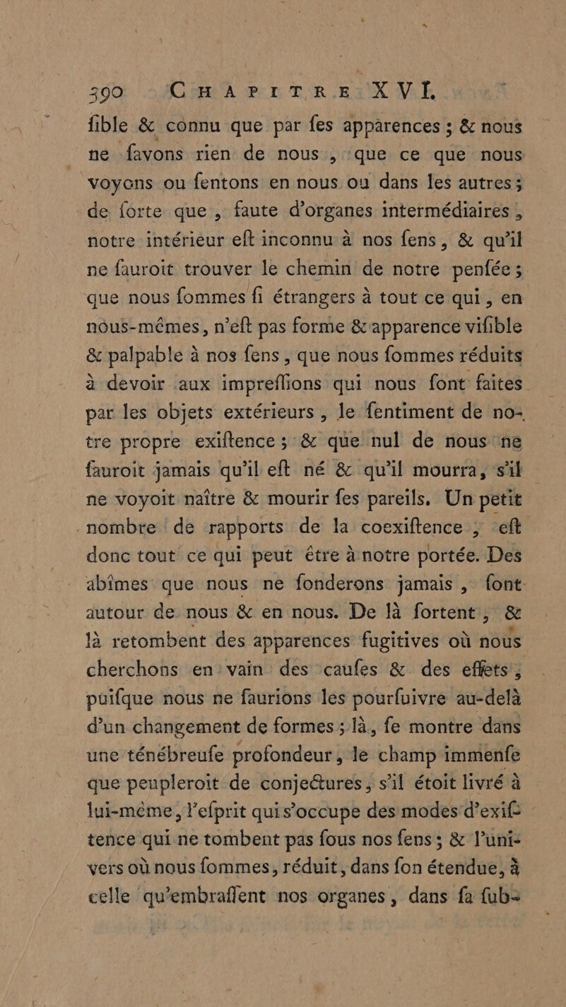 fible &amp; connu que par fes apparences ; &amp; nous :1# favons rien de nous, que ce que nous voyens ou fentons en nous ou dans les autres; de forte que , faute d’organes intermédiaires , notre intérieur eft inconnu à nos fens, &amp; qu'il ne fauroit trouver le chemin de notre penfée ; que nous fommes fi étrangers à tout ce qui, en nous-mêmes, n’eft pas forme &amp;'apparence vifible &amp; palpable à nos fens , que nous fommes réduits à devoir aux impreflions qui nous font faites par les objets extérieurs , le fentiment de no- tre propre exiltence ; &amp; que nul de nous ne fauroit jamais qu'il eft né &amp; qu’il mourra, s'il ne voyoit naître &amp; mourir fes pareils, Un petit nombre de rapports de la coexiftence ; ef donc tout ce qui peut être à notre portée. Des abimes que nous ne fonderons jamais , font. autour de nous &amp; en nous. De [à fortent, &amp; là retombent des apparences fugitives où nous cherchons en:vain des caufes &amp; des effets, puifque nous ne faurions les pourfuivre au-delà d’un changement de formes ; là. fe montre dans une ténébreufe profondeur, le champ immenfe que peupleroit de conje&amp;ures, s’il étoit livré à lui-même, l’efprit quis’occupe des modes'd’exif tence qui ne tombent pas fous nos fens ; &amp; l’uni- vers où nous fommes, réduit, dans fon étendue, à celle qu'embraflent nos organes, dans fa {ub=