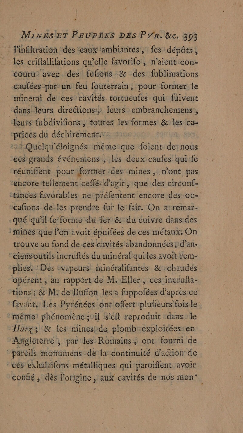 | | MiNEsET PEUPLES DES PYR. &c. 393 les criftallifations qu’elle favorife , n’aient con- couru” avec. des fufons & des fublimations caufées par un feu fouterrain, pour former le | minerai de ces cavités tortueufes qui fuivent dans leurs direétions:, leurs embranchemens, ‘Jeuts fubdivifions ; toutes les formes & les ca- ‘prices du déchirement.vs -21:Quetqu'éloignés même que foient de:nous ces grands évéremens , les deux caufes qui.fe réuniflent pour forner -des mines, n'ont pas ‘encore tellement ceffé d'agir, que des circonf- :tances favorables ne:préfentent encore des ‘oc- “cafions de-les prendre dur le fait. On a’remar- qué qu'il fe-forme du fer & du cuivre dans des ‘miñes que l’on avoit épuifées de ces métaux. On trouve au fond de.ces cavités abandonnées; d’an- ciensoutils incruftés du minéral qui les avoit rem- plics. Des vapeurs minéralifantes &:chaudés opérent , au rapport de M. Eller, ces incrufta- tions; & M. de Buffon les a fuppofées d’après ce faviut. Les Pyrénées ont offert plufieurs fois le * même: phénomène ;0il s’eft reproduit dans. le Harz ; & les mines/de plomb exploitées en Argléterre , par les Romains, ont fourni de pareils monuinens de la continuité d’aéion de “ces exhalaifons métalliques qui paroïffent avoir confié ; dès l’origine , aux cavités de nos mon°