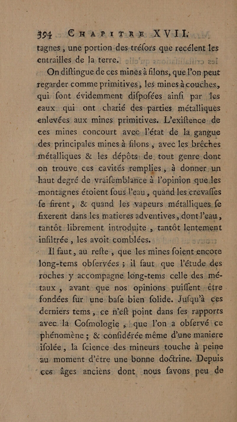 tagnes , une portion des-trélors que recélent les entrailles de la terre. | HA ER On diftingue de ces mines à à Élôbss que! LE on peut regarder comme primitives, les minesà couches, qui font évidemment difpofées ainfi par les eaux qui ont charié des parties métalliques enlevées aux mines primitives. L’exiftence. de ces mines concourt avec l’état de la gangue des principales mines à filons ; avec les brêches métalliques & les dépôts: de tout genre dont on trouve ces cavités remplies, à donner-un haut degré de vraifemblance à l’opinion quedes montagnes étoient fous l'eau, quañd les crevafles fe firent, & quand les vapeurs métalliques. fe fixerent dans les matieres adventives, dontl’eau, tantôt. librement introduite , tantôt lentement infiltrée , les avoit-comblées. Il faut, au refte , que les mines foient< encore nent obfervées ; il faut que Pétude.des roches y accompagne long-tems celle des mé- taux , avant que nos opinions puiflent être . fondées fur une bafe bien folide. Jufqu’à ces derniers tems, ce n’eft point dans fes rapports avec la Cofmologie ; que l’on a obfervé ce phénomène ; & confidérée même d’une maniere ifolée, la fcience des mineurs touche à peine ‘au moment d’être une bonne doctrine. Depuis ‘ces âges ancièns dont nous favons peu de