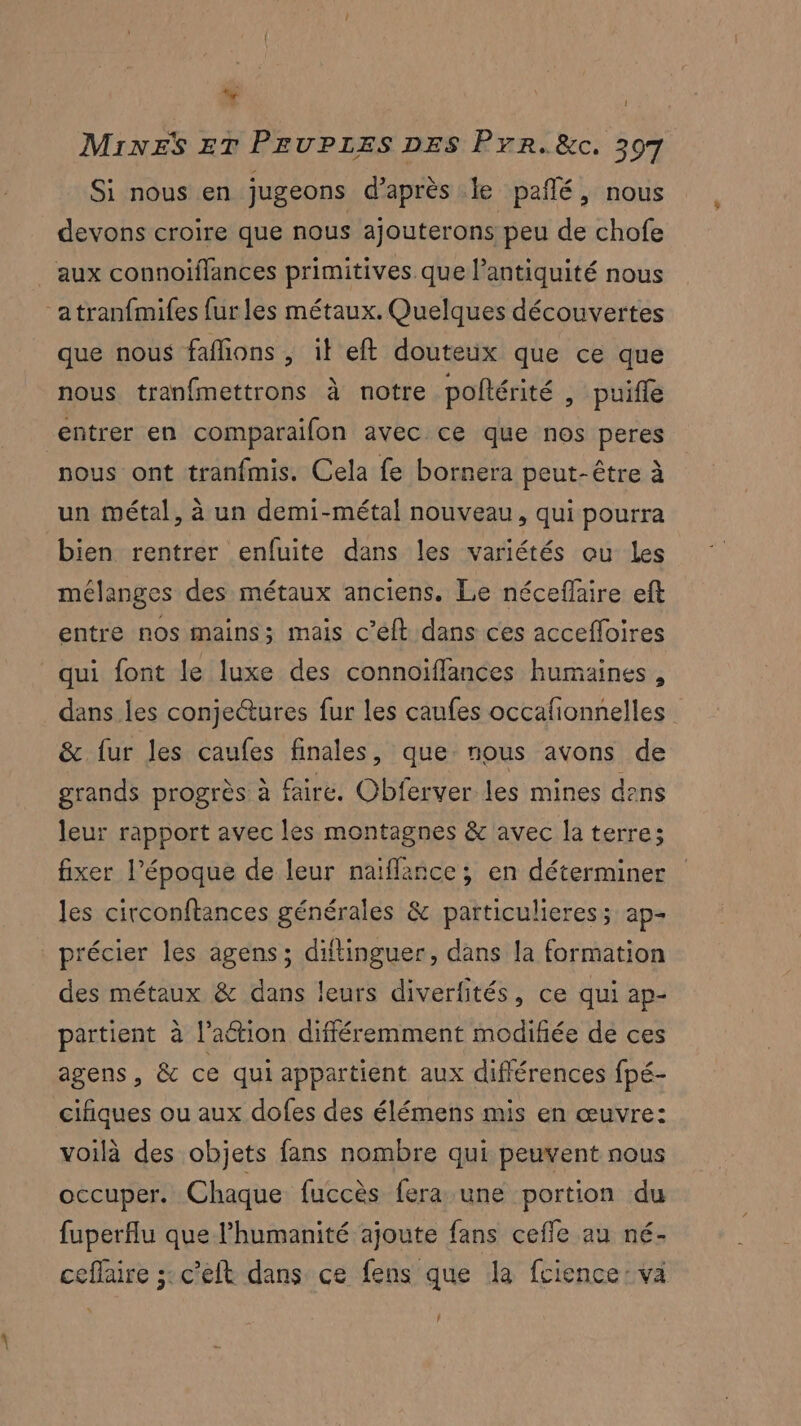 * 1 Mines er PeuPpres pes Prr.&c. 307 Si nous en jugeons d’après le pañlé, nous devons croire que nous ajouterons peu de chofe aux connoiflances primitives que l’antiquité nous “atranfmifes fur les métaux. Quelques découvertes que nous faflions , it eft douteux que ce que nous tranfmettrons à notre poftérité » puifle entrer en comparaifon avec ce que nos peres nous ont tranfmis. Cela fe bornera peut-être à un métal, à un demi-métal nouveau, qui pourra bien rentrer enfuite dans les variétés ou Les mélanges des métaux anciens. Le néceffaire eft entre nos mains; mais c’éft dans ces accefloires qui font le luxe des connoiffances humaines, dans les conje@ures fur les caufes occafionnelles & fur les caufes finales, que. nous avons de grands progrès à faire. Obferver les mines dens leur rapport avec les montagnes & avec la terre; fixer l’époque de leur naiflance ; en déterminer les circonftances générales & particulieres; ap- _précier les agens; diftinguer, dans la formation des métaux & dans leurs diverfités, ce qui ap- partient à l’ation différemment modifiée de ces agens, & ce qui appartient aux différences fpé- cifiques ou aux dofes des élémens mis en œuvre: voilà des objets fans nombre qui peuvent nous occuper. Chaque fuccès fera une portion du fuperflu que l'humanité ajoute fans cefle au né- ceffaire 5: c'eft dans ce fens que Ja fcience: va ñ