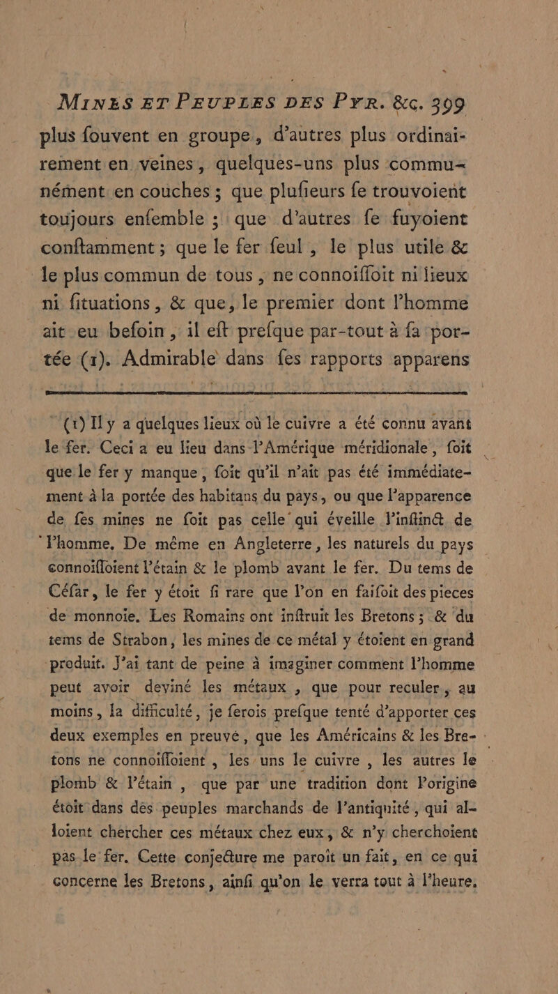 plus fouvent en groupe, d’autres plus ordinai- rement en veines, quelques-uns plus commu nément.en couches ; que plufieurs fe trouvoient toujours enfemble ; que d'autres fe fuyoient conftamment ; que le fer feul , le plus utile & le plus commun de tous , ne connoifloit ni lieux ni fituations, & que, le premier dont l’homme ait eu befoin, il et prefque par-tout à fa por- tée (1). Admirable dans fes rapports apparens (1) Il y a quelques lieux où le cuivre a été connu avant le fer. Ceci a eu lieu dans lPAmérique méridionale, foit que le fer y manque, foit qu’il n’ait pas été immédiate- ment à la portée des habitans du pays, ou que l'apparence de fes mines ne foit pas celle qui éveille l’infin@ de l’homme, De même en Angleterre, les naturels du pays connoifloient L’étain & le plomb avant le fer. Du tems de Céfar, le fer y étoit fi rare que l’on en faifoit des pieces de monnoie. Les Romaiïns ont inftruit les Bretons ; & ‘du tems de Strabon, les mines de ce métal y étoient en grand produit. J'ai tant de peine à imaginer comment l’homme peut avoir deviné les métaux , que pour reculer, au moins, la difficulté , je ferois prefque tenté d'apporter ces deux exemples en preuvé, que les Américains & les Bre- 4 tons ne connoifloient , les uns le cuivre , les autres le plomb & létain , que par une tradition dont Porigine étoit dans dés peuples marchands de l'antiquité, qui al- loient chercher ces métaux chez eux, & n’y cherchoient pas le fer. Cette conje@ure me paroît un fait, en ce qui concerne les Bretons, ainfi qu'on le verra tout à l'heure,