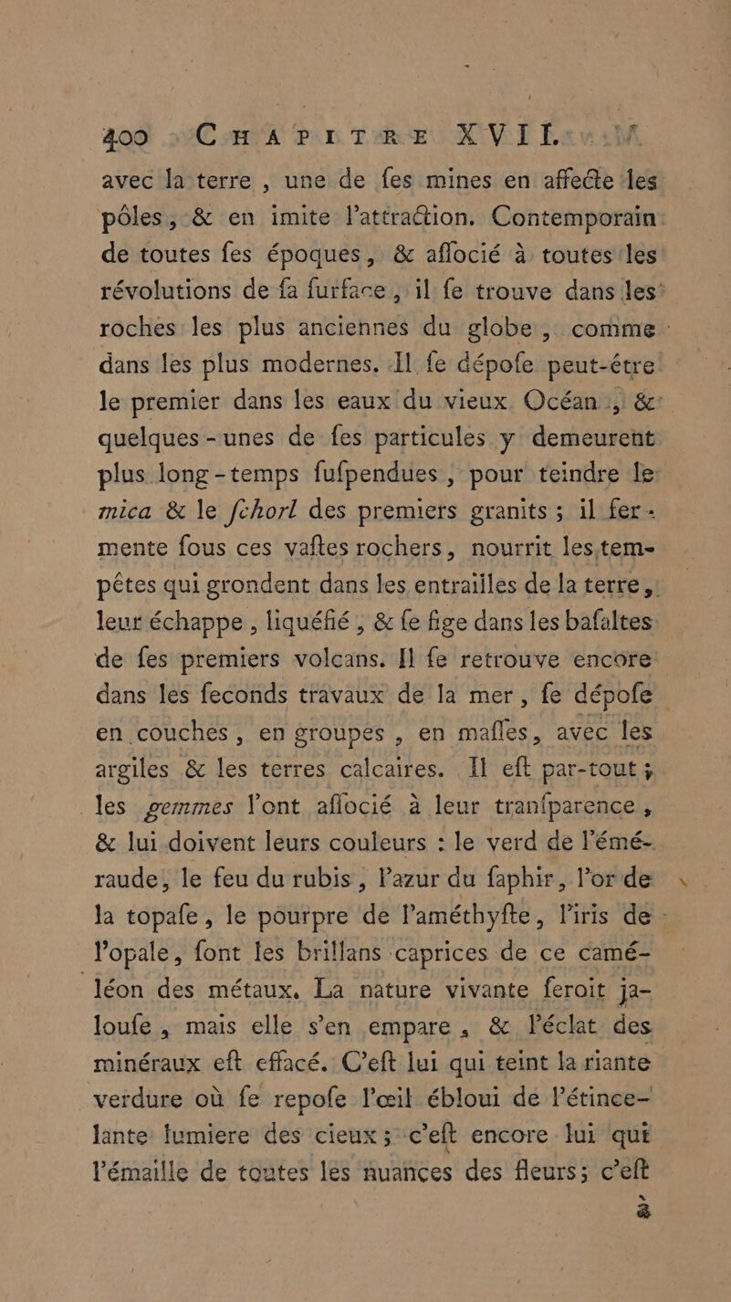 avec la terre , une de fes mines en affecte les pôles, & en imite l’attraétion. Contemporain: de toutes fes époques, & aflocié à toutesiles révolutions de fa furface , il fe trouve dans les’ roches les plus anciennes du globe, comme: dans les plus modernes. Il fe dépofe peut-être: le premier dans les eaux du vieux. Océan, &: quelques-unes de fes particules y demeurent plus long-temps fufpendues , pour teindre le: mica & le fchorl des premiers granits ; il fer- mente fous ces vaftes rochers, nourrit les.tem- pêtes qui grondent dans les entraiiles de la terre, leur échappe , liquéfié , & fe fige dans les bafaltes de fes premiers volcans. [l fe retrouve encore dans les feconds travaux de la mer, fe dépofe en couches, en groupes , en mafles, avec les argiles & les terres calcaires. Il eft par-tout ; les gemmes l'ont aflocié à leur tranfparence , & lui doivent leurs couleurs : le verd de l'émé- raude, le feu du rubis, azur du faphir, l'or de la topafe, le pourpre de l’améthyfte, l'iris de : lopale, font les brillans caprices de ce camé- Jéon des métaux, La nature vivante ferait ja- loufe , mais elle s’en empare. & éclat des minéraux eft effacé. C’eft lui qui teint la riante verdure où fe repofe l'œil ébloui de Pétince- lante fumiere des cieux ; c’eft encore lui qui ’émaille de toutes les nuances des fleurs; c’eft (re