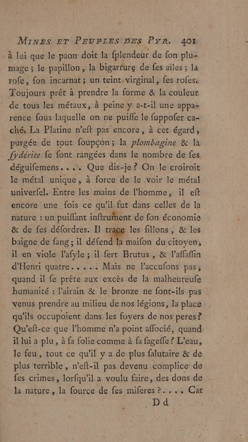 . à lui que le paon doit la fplendeur de fon plu mage ; le papillon, la bigarfure de fes aîles ; la rofe, fon incarnat; un teint, virginal, fes rofes: Toujours prêt à prendre la forme & la couleur de tous les métaux, à peine y a-t-il une appa+ rence fous laquelle on ne puifle le fuppofer ca- ché, La Platine n’eft pas encore, à cet égard ; purgée de tout foupçon ; la plombapine & là . {ydérite fe font rangées dans le nombre de fes déguifemens. . .: Que dis-je © On le croiroit le métal unique, à force de le voir le métal univerfel. Entre les mains de l'homme, il eft encore une fois ce qu'il fut dans celles de la nature : un puiflant inftrument de fon économie & de fes défordres. Il trage les fillons, & les baigne de fang ; il défend la maifon du citoyen, il en viole Pafyle ; il fert Brutus, & lafafin d'Henri quatre. .... Mais ne laccufons pas; quand il fe prête aux excès de [a malheureufe humanité : l’airain & le bronze ne font-ils pas venus prendre au milieu de nos légions, la place qu’ils occupoient dans les foyers de nos peres (a Qu’eft-ce que l’homme n’a point aflocié, quand it lui a plu, à fa folie comme à fa fagefle ? L'eau, le feu, tout ce qu'il y a de plus falutaire & de plus terrible , n’eft-il pas devenu complice: de fes crimes, lorfqu’il.a voulu faire, des dons de . la nature, la fource de fes miferes ?..,., Car .Dd