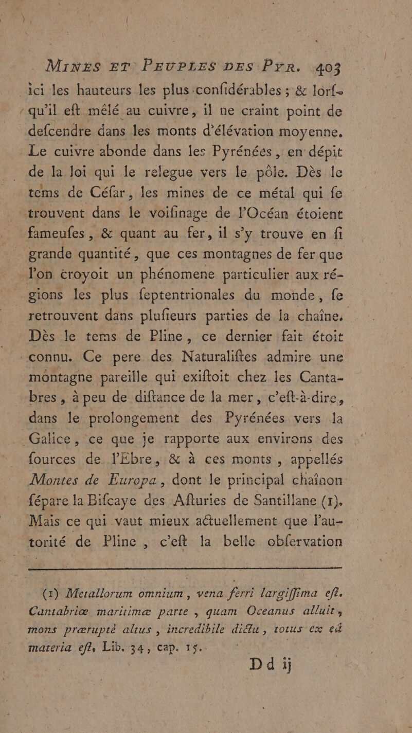 … Le cuivre abonde dans les Pyrénées , en dépit de la Joi qui le relegue vers le pôle. Dès le tems de Céfar, les mines de ce métal qui fe fameufes , & quant au fer, il s’y trouve en fi >» X q y grande quantité, que ces montagnes de fer que gions les plus feptentrionales du moûde, fe retrouvent dans plufeurs parties de la chaîne, Dès le tems de Pline, ce dernier fait étoit montagne pareille qui exiftoit chez les Canta- bres , à peu de diftance de la mer, c’eftà-dire, dans le prolongement des Pyrénées vers la fources de lEbre, & à ces monts, appellés Montes de Europa, dont le principal chaîaon fépare la Bifcaye des Afluries de Santillane (1). Mais ce qui vaut mieux actuellement que l’au- (1) Merallorum omnium , vena ferri largiffima ef?. Cuntabriæ mariimæ parte , quam Oceanus alluir, materia efl, Lib. 34, cap. 15. Ddij