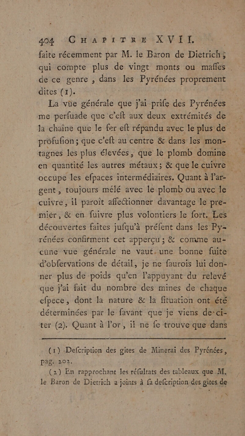 faite récemment par M. le Baron de Dietrichs qui compte plus de vingt monts ou mañles de ce genre , dans les Pyrénées proprement dites (1). La vüe générale que j'ai. b ae des Pyrénées me perfuade que c’eft aux deux extrémités de _Ja chaîne que le fer eft répandu avec le plus de profufion ; que c’eft au centre & dans les mon- tagnes les plus élevées, que le plomb domine en quantité les autres métaux; & que le cuivre occupe les efpaces intermédiaires. Quant à l’ar- gent, toujours mêlé avec le plomb ou avec le cuivre, il paroît affleétionner davantage le pre- “miér, & en fuivre plus volontiers le fort. Les découvertes faites jufqu’à préfent dans les Py- rénées conffment cet apperçu ; & conne au- cûne vue générale ne vaut-une bonne fuite d’obfervations de détail, je ne faurois lui don- ner plus de poids qu’en lappuyant du relevé que j'ai fait du nombre des mines de chaque efpece, dont la nature & la fituation ont été déterminées par le favant que je viens de-ci- ter (2). Quant à l'or, il ne fe trouve que dans (1) -Defcription des gites de Minerai des Pyrénées, pag: 202. 4 z (2) En rapprochant les réfultats des tableaux que M. le Baron de Dietrich a joints à fa defcription des gîtes de é