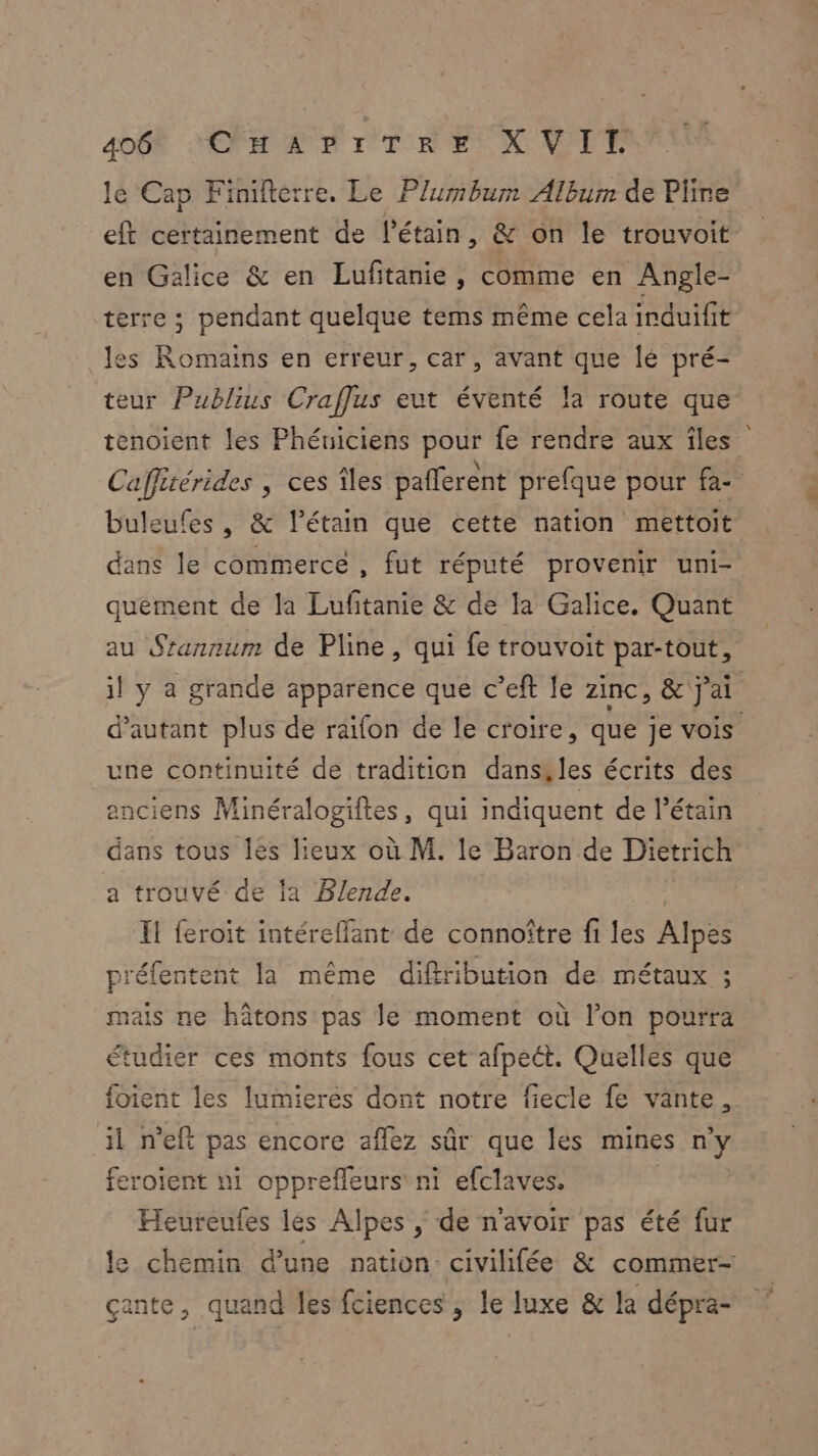 4OÛR HÉPEANR DT ES OVPPE le Cap Finilterre. Le Plumbum Album de Pline eft certainement de l’étain, & on le trouvoit en Galice & en Lufitanie, comme en Angle- terre ; pendant quelque tems même cela induifit les Romains en erreur, car, avant que lé pré- teur Publius Craflus eut éventé la route que tenoient les Phéuiciens pour fe rendre aux îles Caffitérides , ces îles paflerent prefque pour fa- buleufes , & l’étain que cette nation mettoit dans le commerce, fut réputé provenir uni quément de la Lufitanie & de la Galice. Quant au Sranrum de Pline, qui fe trouvoit par-tout, il y a grande apparence que c’eft le zinc, & j'ai d'autant plus de raifon de le croire, que je vois une continuité de tradition dans, les écrits des enciens Minéralogiftes, qui indiquent de l’étain dans tous Îles lieux où M. le Baron de Dietrich a trouvé de la Blende. Il feroit intéreffant de connoître fi les Alpes préfentent la même diffribution de métaux ; mais ne hâtons pas le moment où l’on pourra étudier ces monts fous cet afpeét. Quelles que {oient les lumieres dont notre fiecle fe vante, il n'eft pas encore aflez sûr que les mines n'y feroient ni opprefleurs' ni efclaves. | Heureufes les Alpes , de n'avoir pas été fur le chemin d’une nation: civilifée & commer- çante, quand les fciences , le luxe & la dépra-