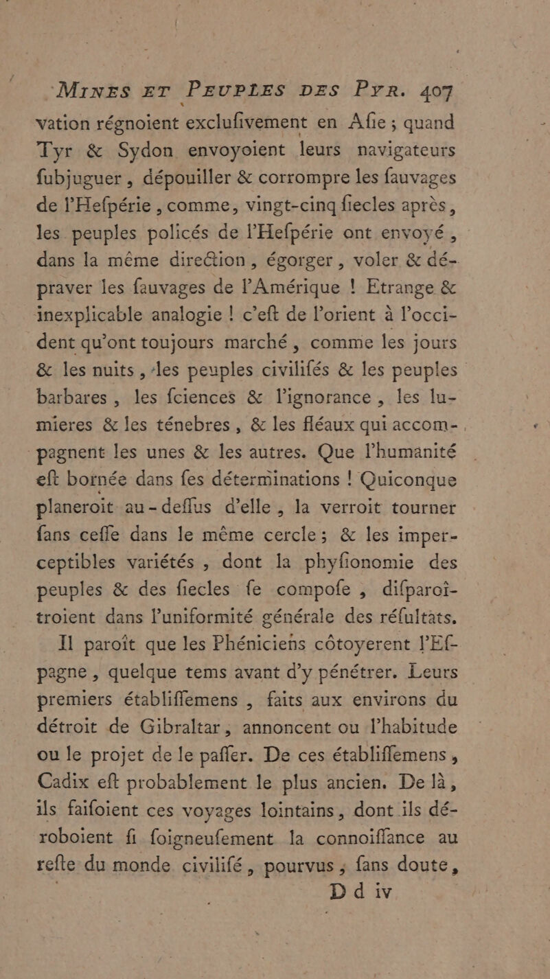 vation régnoient exclufivement en Afie ; quand Tyr & Sydon envoyoient leurs navigateurs fubjuguer , dépouiller & corrompre les fauvages de l'Hefpérie , comme, vingt-cinq fiecles après, les peuples policés de l’'Hefpérie ont envoyé, dans la même dire@tion, égorger , voler & dé- praver les fauvages de l'Amérique ! Etrange & inexplicable analogie ! c’eft de l’orient à l’occi- dent qu'ont toujours marché, comme les jours & les nuits , ‘les peuples civilifés & les peuples barbares , les fciences & lignorance , les lu- mieres & les ténebres, & les fléaux qui accom-. pagnent les unes & les autres. Que l'humanité eft bornée dans fes déterminations ! Quiconque planeroit au-deflus d’elle , la verroit tourner fans cefle dans le même cercle; & les imper- ceptibles variétés , dont la phyfionomie des peuples & des fiecles fe compofe , difparoi- troient dans l’uniformité générale des réfultats. Il paroît que les Phéniciens côtoyerent l’'Ef pagne , quelque tems avant d’y pénétrer. Leurs premiers établifflemens , faits aux environs du détroit de Gibraltar, annoncent ou l’habitude ou le projet de le pañler. De ces établifflemens , Cadix eft probablement le plus ancien. De là, ils faifoient ces voyages lointains, dont ils dé- roboient fi foigneufement la connoïffance au refte du monde civilifé, pourvus ; fans doute,