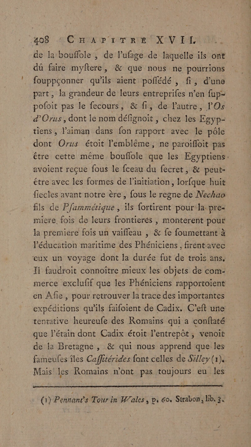 de la bouflole , de l’ufage de laquelle its ont dû faire myftere, & que nous ne pourrions fouppçonner qu’ils aient poflédé , fi, d'une part, la grandeur de leurs entreprifes n’en fup= pofoit pas le fecours, & fi, de lautre, Os d’Orus, dont ie nom défignoït , chez les Egyp- tiens, l’aiman dans fon rapport avec le pôle dont Orus étoit l’'emblême, ne paroifloit pas être cette même bouflole que les Egyptiens- avoient reçue fous le fceau du fecret, & peut- étre avec les formes de l'initiation, lorfque huit fiecles avant notre ère , fous le regne de Nechao fils de P/ammésique , Hs fortirent pour-la: pre- miere fois do leurs frontierès , monñterent pour la premiere fois un vaifleau , & fe foumettant à l'éducation maritime des Phéniciens , firent avec ‘eux un voyage dont la durée fut de trois ans, Ji faudroit connoître mieux les objets de com- merce exclufif que les Phéniciens rapportoient en Afe , pour retrouver la trace des importantes expéditions qu’ils faifoient de Cadix. C’eft une tentative heureufe des Romains qui a conftaté que l’étain dont Cadix étoit l’entrepôt, venoit de la Bretagne , & qui nous apprend que les fameufes îles Caffitérides font celles de SiJley (1) Mais les Romains n'ont pas toujours eu les (1) Pennans Tour in Wales, p, 60. Strabon, lib. 3. \
